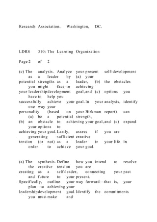 Research Association, Washington, DC.
LDRS 310: The Learning Organization
Page 2 of 2
(c) The analysis. Analyze your present self-development
as a leader by (a) your
potential strengths as a leader, (b) the obstacles
you might face in achieving
your leadershipdevelopment goal, and (c) options you
have to help you
successfully achieve your goal. In your analysis, identify
one way your
personality (based on your Birkman report) can
(a) be a potential strength,
(b) an obstacle to achieving your goal, and (c) expand
your options to
achieving your goal. Lastly, assess if you are
generating sufficient creative
tension (or not) as a leader in your life in
order to achieve your goal.
(a) The synthesis. Define how you intend to resolve
the creative tension you are
creating as a self-leader, connecting your past
and future to your present.
Specifically, outline your way forward—that is, your
plan—to achieving your
leadershipdevelopment goal. Identify the commitments
you must make and
 