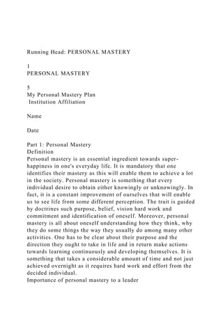Running Head: PERSONAL MASTERY
1
PERSONAL MASTERY
5
My Personal Mastery Plan
Institution Affiliation
Name
Date
Part 1: Personal Mastery
Definition
Personal mastery is an essential ingredient towards super-
happiness in one's everyday life. It is mandatory that one
identifies their mastery as this will enable them to achieve a lot
in the society. Personal mastery is something that every
individual desire to obtain either knowingly or unknowingly. In
fact, it is a constant improvement of ourselves that will enable
us to see life from some different perception. The trait is guided
by doctrines such purpose, belief, vision hard work and
commitment and identification of oneself. Moreover, personal
mastery is all about oneself understanding how they think, why
they do some things the way they usually do among many other
activities. One has to be clear about their purpose and the
direction they ought to take in life and in return make actions
towards learning continuously and developing themselves. It is
something that takes a considerable amount of time and not just
achieved overnight as it requires hard work and effort from the
decided individual.
Importance of personal mastery to a leader
 