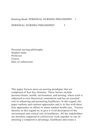 Running Head: PERSONAL NURSING PHILOSOPHY 1
PERSONAL NURSING PHILOSOPHY 2
Personal nursing philosophy
Student name
Professor
Course
Date of submission
This paper focuses more on nursing paradigms that are
comprised of four key elements. These factors include
persons/clients, health, environment, and nursing, where each is
subjected to own theoretical connotation and has an essential
role in enhancing and promoting healthcare. In this regard, the
paper outlines and contrast approaches and is in line with these
four approaches in efforts to attain modern health care. Various
theories in this regard try to give a vivid description of the
environment and critical role in healthcare. All the stakeholders
are therefore supposed to collectively work together as one of
attaining a competitive advantage, healthcare and create a
 