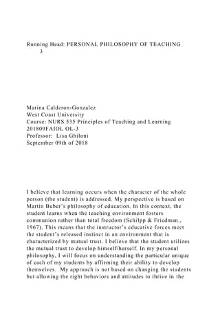 Running Head: PERSONAL PHILOSOPHY OF TEACHING
3
Marina Calderon-Gonzalez
West Coast University
Course: NURS 535 Principles of Teaching and Learning
201809FAIOL OL-3
Professor: Lisa Ghiloni
September 09th of 2018
I believe that learning occurs when the character of the whole
person (the student) is addressed. My perspective is based on
Martin Buber’s philosophy of education. In this context, the
student learns when the teaching environment fosters
communion rather than total freedom (Schilpp & Friedman.,
1967). This means that the instructor’s educative forces meet
the student’s released instinct in an environment that is
characterized by mutual trust. I believe that the student utilizes
the mutual trust to develop himself/herself. In my personal
philosophy, I will focus on understanding the particular unique
of each of my students by affirming their ability to develop
themselves. My approach is not based on changing the students
but allowing the right behaviors and attitudes to thrive in the
 