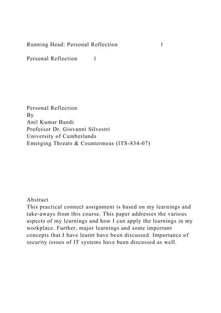Running Head: Personal Reflection 1
Personal Reflection 1
Personal Reflection
By
Anil Kumar Bandi
Professor Dr. Giovanni Silvestri
University of Cumberlands
Emerging Threats & Countermeas (ITS-834-07)
Abstract
This practical connect assignment is based on my learnings and
take-aways from this course. This paper addresses the various
aspects of my learnings and how I can apply the learnings in my
workplace. Further, major learnings and some important
concepts that I have learnt have been discussed. Importance of
security issues of IT systems have been discussed as well.
 