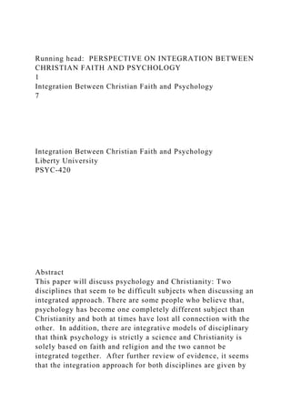 Running head: PERSPECTIVE ON INTEGRATION BETWEEN
CHRISTIAN FAITH AND PSYCHOLOGY
1
Integration Between Christian Faith and Psychology
7
Integration Between Christian Faith and Psychology
Liberty University
PSYC-420
Abstract
This paper will discuss psychology and Christianity: Two
disciplines that seem to be difficult subjects when discussing an
integrated approach. There are some people who believe that,
psychology has become one completely different subject than
Christianity and both at times have lost all connection with the
other. In addition, there are integrative models of disciplinary
that think psychology is strictly a science and Christianity is
solely based on faith and religion and the two cannot be
integrated together. After further review of evidence, it seems
that the integration approach for both disciplines are given by
 