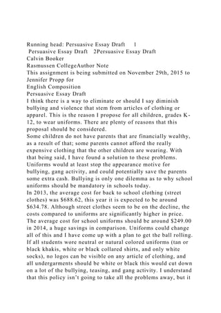 Running head: Persuasive Essay Draft 1
Persuasive Essay Draft 2Persuasive Essay Draft
Calvin Booker
Rasmussen CollegeAuthor Note
This assignment is being submitted on November 29th, 2015 to
Jennifer Propp for
English Composition
Persuasive Essay Draft
I think there is a way to eliminate or should I say diminish
bullying and violence that stem from articles of clothing or
apparel. This is the reason I propose for all children, grades K-
12, to wear uniforms. There are plenty of reasons that this
proposal should be considered.
Some children do not have parents that are financially wealthy,
as a result of that; some parents cannot afford the really
expensive clothing that the other children are wearing. With
that being said, I have found a solution to these problems.
Uniforms would at least stop the appearance motive for
bullying, gang activity, and could potentially save the parents
some extra cash. Bullying is only one dilemma as to why school
uniforms should be mandatory in schools today.
In 2013, the average cost for back to school clothing (street
clothes) was $688.62, this year it is expected to be around
$634.78. Although street clothes seem to be on the decline, the
costs compared to uniforms are significantly higher in price.
The average cost for school uniforms should be around $249.00
in 2014, a huge savings in comparison. Uniforms could change
all of this and I have come up with a plan to get the ball rolling.
If all students wore neutral or natural colored uniforms (tan or
black khakis, white or black collared shirts, and only white
socks), no logos can be visible on any article of clothing, and
all undergarments should be white or black this would cut down
on a lot of the bullying, teasing, and gang activity. I understand
that this policy isn’t going to take all the problems away, but it
 