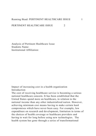Running Head: PERTINENT HEALTHCARE ISSUE 1
PERTINENT HEALTHCARE ISSUE 2
Analysis of Pertinent Healthcare Issue
Students Name:
Institutional Affiliation:
Impact of increasing cost in a health organization
Introduction
The cost of receiving healthcare service is becoming a serious
national healthcare concern. It has been established that the
United States spend more on healthcare, in relation to the
national income than any other industrialized nation. However,
achieving minimum cost means having to make certain hard
compromises which have never been easy. For example, low
expenditure on research and development, limitation in terms of
the choices of health coverage or healthcare providers and
having to wait for long before using new technologies. The
health system has gone through a series of transformational
 