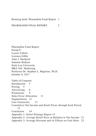 Running head: PharmaSim Final Report 1
PHARMASIM FINAL REPORT 2
PharmaSim Final Report
Group E
Lynsie Cahela
Lorenzo Gibbs
Alan J. Hasfjord
Summar Hudson
Saint Leo University
MKT 565: Marketing
Professor Dr. Stephen L. Baglione, Ph.D.
October 8, 2017
Table of Contents
Introduction 3
Pricing 5
Advertising 6
Promotions 9
Sales Force Allocation 11
Segmentation 12
Line Extensions 13
Cumulative Net Income and Stock Prices through Each Period
13
Conclusion 14
Appendix 1: Initial Strategy Report 15
Appendix 2: Average Retail Price in Relation to Net Income 21
Appendix 3: Average Discount and its Effects on Unit Sales 22
 