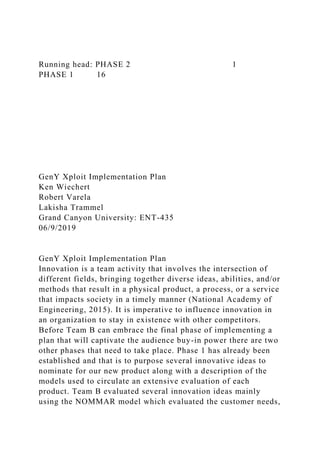 Running head: PHASE 2 1
PHASE 1 16
GenY Xploit Implementation Plan
Ken Wiechert
Robert Varela
Lakisha Trammel
Grand Canyon University: ENT-435
06/9/2019
GenY Xploit Implementation Plan
Innovation is a team activity that involves the intersection of
different fields, bringing together diverse ideas, abilities, and/or
methods that result in a physical product, a process, or a service
that impacts society in a timely manner (National Academy of
Engineering, 2015). It is imperative to influence innovation in
an organization to stay in existence with other competitors.
Before Team B can embrace the final phase of implementing a
plan that will captivate the audience buy-in power there are two
other phases that need to take place. Phase 1 has already been
established and that is to purpose several innovative ideas to
nominate for our new product along with a description of the
models used to circulate an extensive evaluation of each
product. Team B evaluated several innovation ideas mainly
using the NOMMAR model which evaluated the customer needs,
 