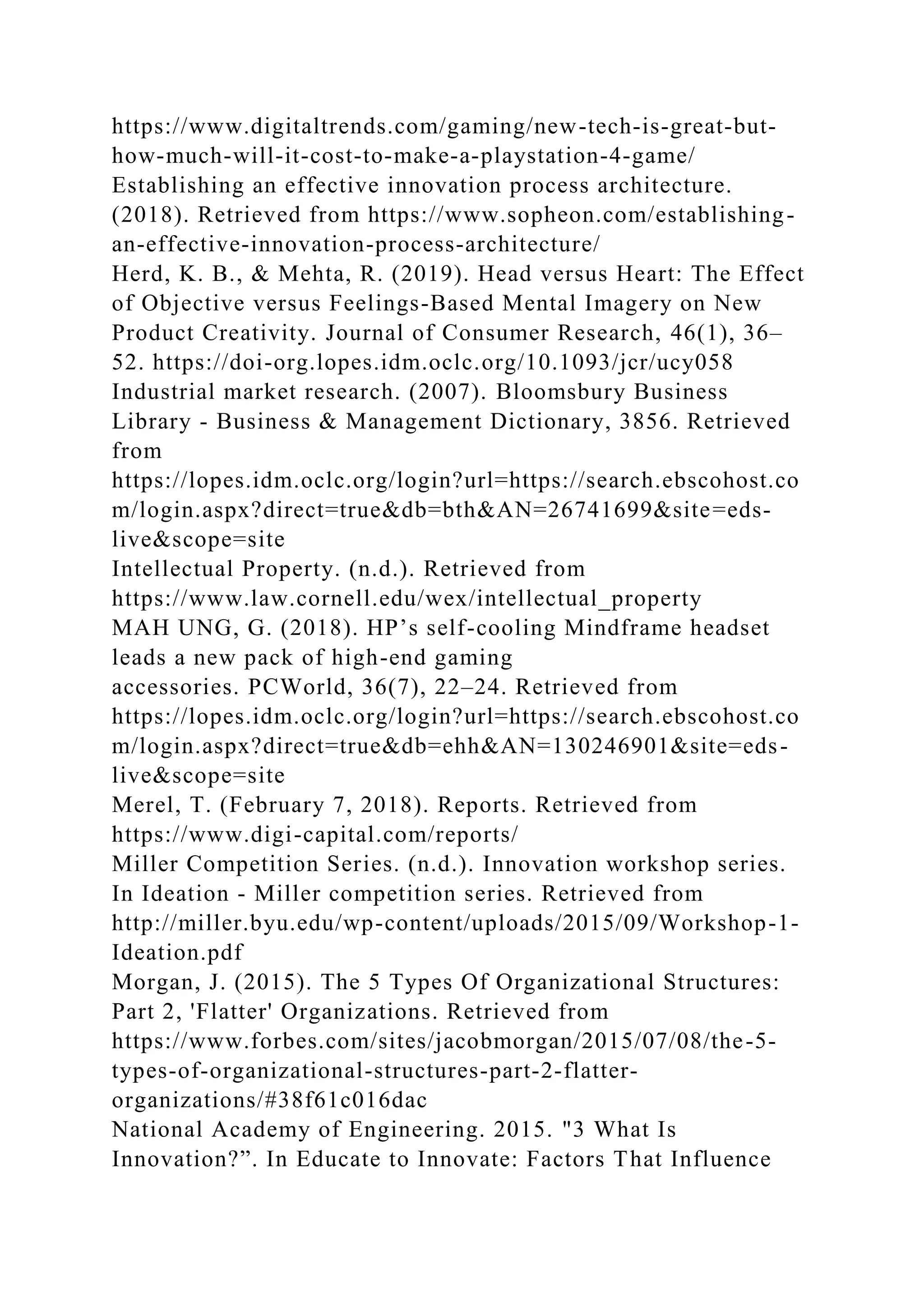 https://www.digitaltrends.com/gaming/new-tech-is-great-but-
how-much-will-it-cost-to-make-a-playstation-4-game/
Establishing an effective innovation process architecture.
(2018). Retrieved from https://www.sopheon.com/establishing-
an-effective-innovation-process-architecture/
Herd, K. B., & Mehta, R. (2019). Head versus Heart: The Effect
of Objective versus Feelings-Based Mental Imagery on New
Product Creativity. Journal of Consumer Research, 46(1), 36–
52. https://doi-org.lopes.idm.oclc.org/10.1093/jcr/ucy058
Industrial market research. (2007). Bloomsbury Business
Library - Business & Management Dictionary, 3856. Retrieved
from
https://lopes.idm.oclc.org/login?url=https://search.ebscohost.co
m/login.aspx?direct=true&db=bth&AN=26741699&site=eds-
live&scope=site
Intellectual Property. (n.d.). Retrieved from
https://www.law.cornell.edu/wex/intellectual_property
MAH UNG, G. (2018). HP’s self-cooling Mindframe headset
leads a new pack of high-end gaming
accessories. PCWorld, 36(7), 22–24. Retrieved from
https://lopes.idm.oclc.org/login?url=https://search.ebscohost.co
m/login.aspx?direct=true&db=ehh&AN=130246901&site=eds-
live&scope=site
Merel, T. (February 7, 2018). Reports. Retrieved from
https://www.digi-capital.com/reports/
Miller Competition Series. (n.d.). Innovation workshop series.
In Ideation - Miller competition series. Retrieved from
http://miller.byu.edu/wp-content/uploads/2015/09/Workshop-1-
Ideation.pdf
Morgan, J. (2015). The 5 Types Of Organizational Structures:
Part 2, 'Flatter' Organizations. Retrieved from
https://www.forbes.com/sites/jacobmorgan/2015/07/08/the-5-
types-of-organizational-structures-part-2-flatter-
organizations/#38f61c016dac
National Academy of Engineering. 2015. "3 What Is
Innovation?”. In Educate to Innovate: Factors That Influence
 