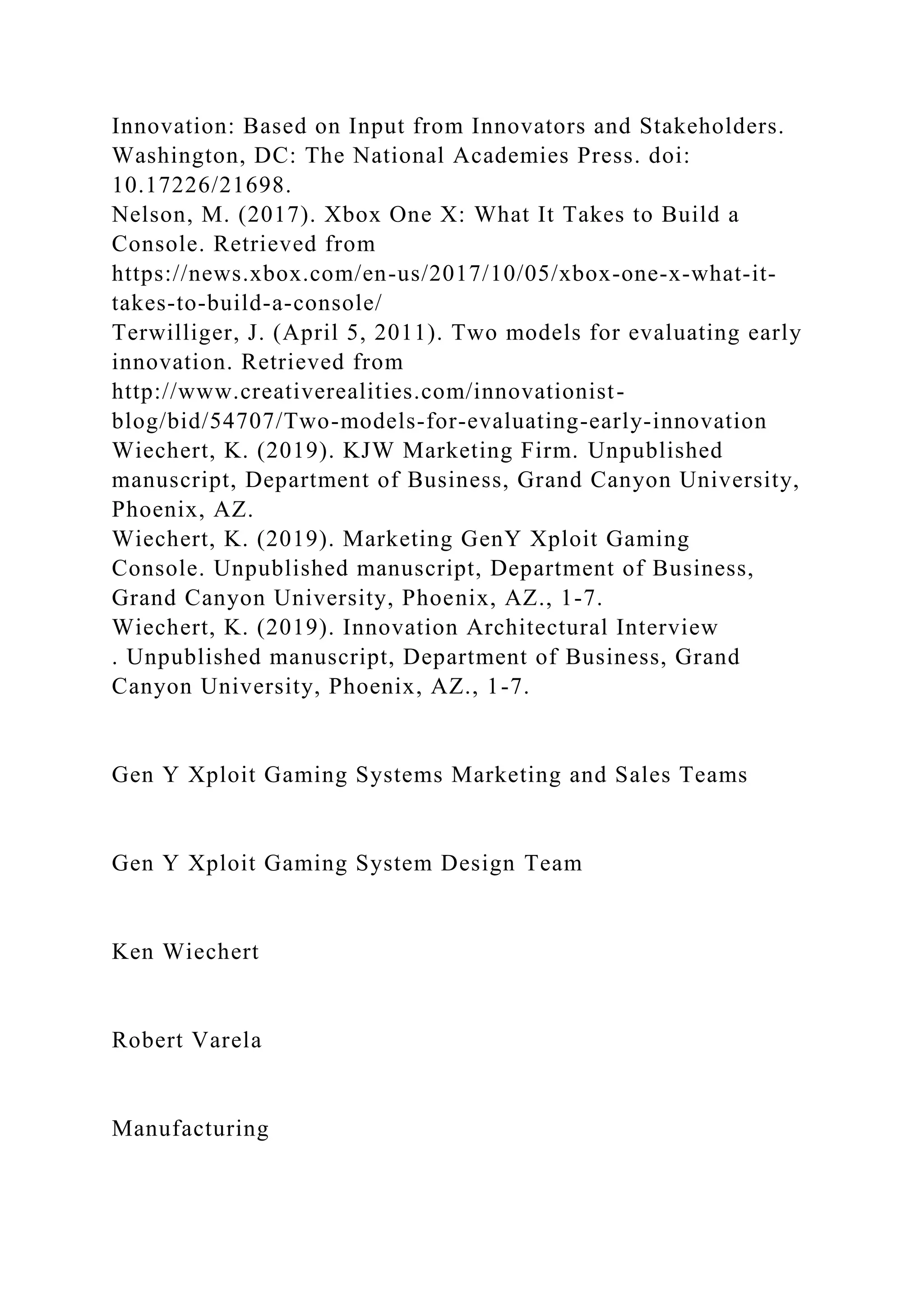 Innovation: Based on Input from Innovators and Stakeholders.
Washington, DC: The National Academies Press. doi:
10.17226/21698.
Nelson, M. (2017). Xbox One X: What It Takes to Build a
Console. Retrieved from
https://news.xbox.com/en-us/2017/10/05/xbox-one-x-what-it-
takes-to-build-a-console/
Terwilliger, J. (April 5, 2011). Two models for evaluating early
innovation. Retrieved from
http://www.creativerealities.com/innovationist-
blog/bid/54707/Two-models-for-evaluating-early-innovation
Wiechert, K. (2019). KJW Marketing Firm. Unpublished
manuscript, Department of Business, Grand Canyon University,
Phoenix, AZ.
Wiechert, K. (2019). Marketing GenY Xploit Gaming
Console. Unpublished manuscript, Department of Business,
Grand Canyon University, Phoenix, AZ., 1-7.
Wiechert, K. (2019). Innovation Architectural Interview
. Unpublished manuscript, Department of Business, Grand
Canyon University, Phoenix, AZ., 1-7.
Gen Y Xploit Gaming Systems Marketing and Sales Teams
Gen Y Xploit Gaming System Design Team
Ken Wiechert
Robert Varela
Manufacturing
 