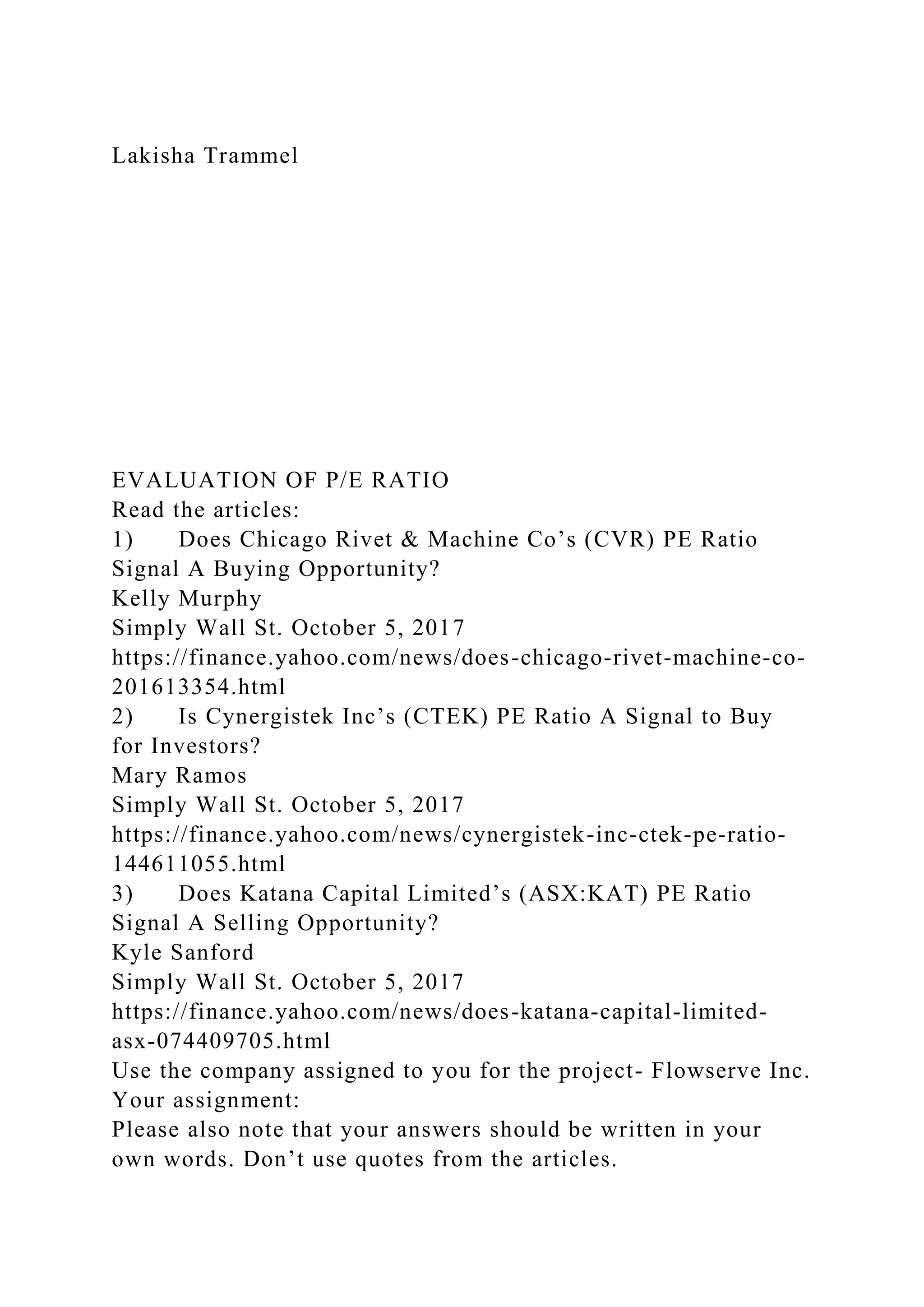 Lakisha Trammel
EVALUATION OF P/E RATIO
Read the articles:
1) Does Chicago Rivet & Machine Co’s (CVR) PE Ratio
Signal A Buying Opportunity?
Kelly Murphy
Simply Wall St. October 5, 2017
https://finance.yahoo.com/news/does-chicago-rivet-machine-co-
201613354.html
2) Is Cynergistek Inc’s (CTEK) PE Ratio A Signal to Buy
for Investors?
Mary Ramos
Simply Wall St. October 5, 2017
https://finance.yahoo.com/news/cynergistek-inc-ctek-pe-ratio-
144611055.html
3) Does Katana Capital Limited’s (ASX:KAT) PE Ratio
Signal A Selling Opportunity?
Kyle Sanford
Simply Wall St. October 5, 2017
https://finance.yahoo.com/news/does-katana-capital-limited-
asx-074409705.html
Use the company assigned to you for the project- Flowserve Inc.
Your assignment:
Please also note that your answers should be written in your
own words. Don’t use quotes from the articles.
 