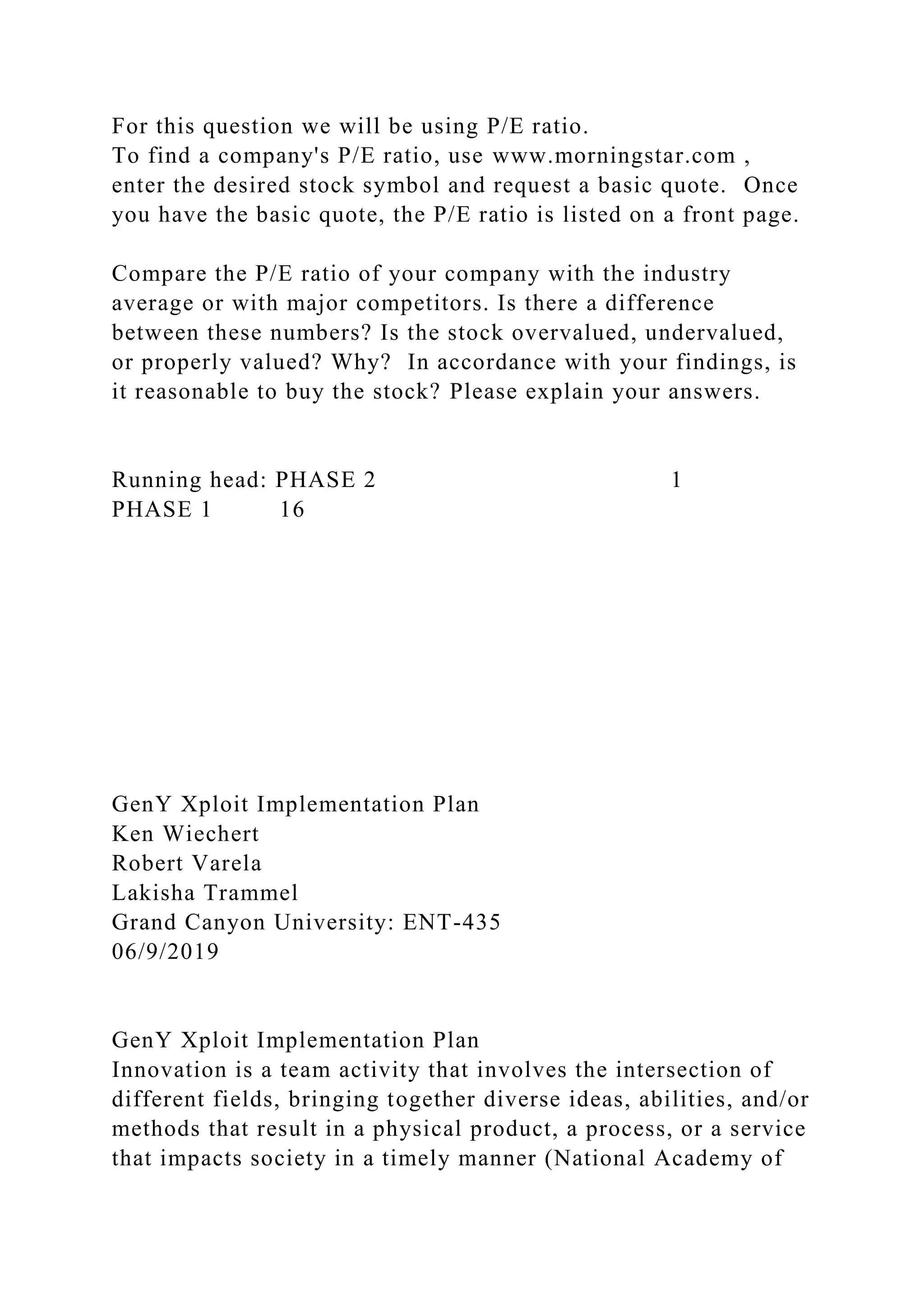 For this question we will be using P/E ratio.
To find a company's P/E ratio, use www.morningstar.com ,
enter the desired stock symbol and request a basic quote. Once
you have the basic quote, the P/E ratio is listed on a front page.
Compare the P/E ratio of your company with the industry
average or with major competitors. Is there a difference
between these numbers? Is the stock overvalued, undervalued,
or properly valued? Why? In accordance with your findings, is
it reasonable to buy the stock? Please explain your answers.
Running head: PHASE 2 1
PHASE 1 16
GenY Xploit Implementation Plan
Ken Wiechert
Robert Varela
Lakisha Trammel
Grand Canyon University: ENT-435
06/9/2019
GenY Xploit Implementation Plan
Innovation is a team activity that involves the intersection of
different fields, bringing together diverse ideas, abilities, and/or
methods that result in a physical product, a process, or a service
that impacts society in a timely manner (National Academy of
 