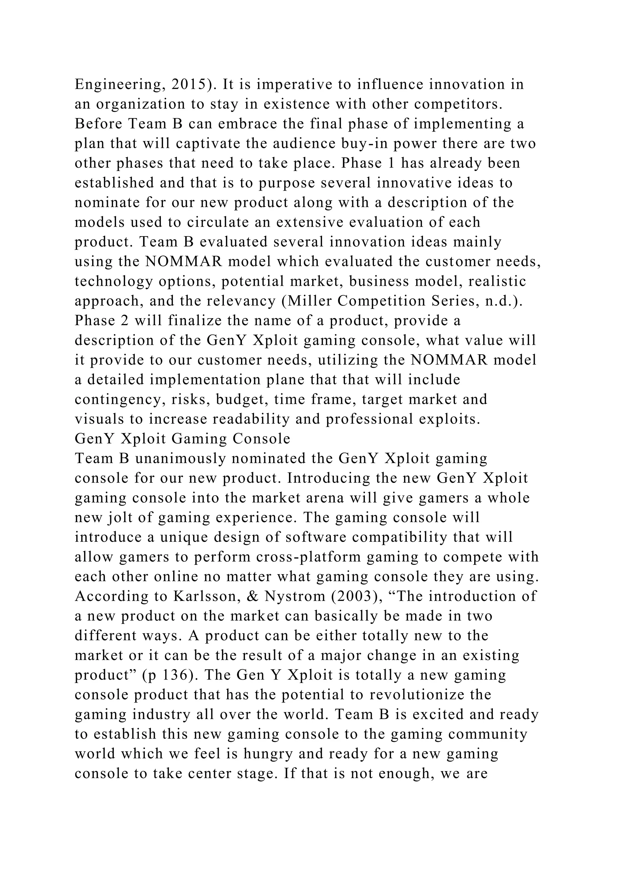 Engineering, 2015). It is imperative to influence innovation in
an organization to stay in existence with other competitors.
Before Team B can embrace the final phase of implementing a
plan that will captivate the audience buy-in power there are two
other phases that need to take place. Phase 1 has already been
established and that is to purpose several innovative ideas to
nominate for our new product along with a description of the
models used to circulate an extensive evaluation of each
product. Team B evaluated several innovation ideas mainly
using the NOMMAR model which evaluated the customer needs,
technology options, potential market, business model, realistic
approach, and the relevancy (Miller Competition Series, n.d.).
Phase 2 will finalize the name of a product, provide a
description of the GenY Xploit gaming console, what value will
it provide to our customer needs, utilizing the NOMMAR model
a detailed implementation plane that that will include
contingency, risks, budget, time frame, target market and
visuals to increase readability and professional exploits.
GenY Xploit Gaming Console
Team B unanimously nominated the GenY Xploit gaming
console for our new product. Introducing the new GenY Xploit
gaming console into the market arena will give gamers a whole
new jolt of gaming experience. The gaming console will
introduce a unique design of software compatibility that will
allow gamers to perform cross-platform gaming to compete with
each other online no matter what gaming console they are using.
According to Karlsson, & Nystrom (2003), “The introduction of
a new product on the market can basically be made in two
different ways. A product can be either totally new to the
market or it can be the result of a major change in an existing
product” (p 136). The Gen Y Xploit is totally a new gaming
console product that has the potential to revolutionize the
gaming industry all over the world. Team B is excited and ready
to establish this new gaming console to the gaming community
world which we feel is hungry and ready for a new gaming
console to take center stage. If that is not enough, we are
 