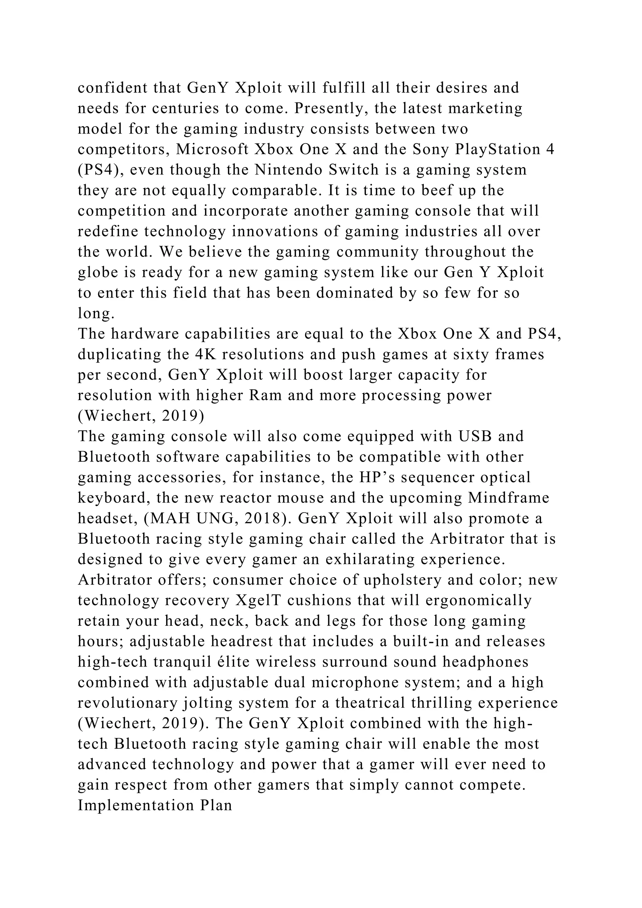confident that GenY Xploit will fulfill all their desires and
needs for centuries to come. Presently, the latest marketing
model for the gaming industry consists between two
competitors, Microsoft Xbox One X and the Sony PlayStation 4
(PS4), even though the Nintendo Switch is a gaming system
they are not equally comparable. It is time to beef up the
competition and incorporate another gaming console that will
redefine technology innovations of gaming industries all over
the world. We believe the gaming community throughout the
globe is ready for a new gaming system like our Gen Y Xploit
to enter this field that has been dominated by so few for so
long.
The hardware capabilities are equal to the Xbox One X and PS4,
duplicating the 4K resolutions and push games at sixty frames
per second, GenY Xploit will boost larger capacity for
resolution with higher Ram and more processing power
(Wiechert, 2019)
The gaming console will also come equipped with USB and
Bluetooth software capabilities to be compatible with other
gaming accessories, for instance, the HP’s sequencer optical
keyboard, the new reactor mouse and the upcoming Mindframe
headset, (MAH UNG, 2018). GenY Xploit will also promote a
Bluetooth racing style gaming chair called the Arbitrator that is
designed to give every gamer an exhilarating experience.
Arbitrator offers; consumer choice of upholstery and color; new
technology recovery XgelT cushions that will ergonomically
retain your head, neck, back and legs for those long gaming
hours; adjustable headrest that includes a built-in and releases
high-tech tranquil élite wireless surround sound headphones
combined with adjustable dual microphone system; and a high
revolutionary jolting system for a theatrical thrilling experience
(Wiechert, 2019). The GenY Xploit combined with the high-
tech Bluetooth racing style gaming chair will enable the most
advanced technology and power that a gamer will ever need to
gain respect from other gamers that simply cannot compete.
Implementation Plan
 