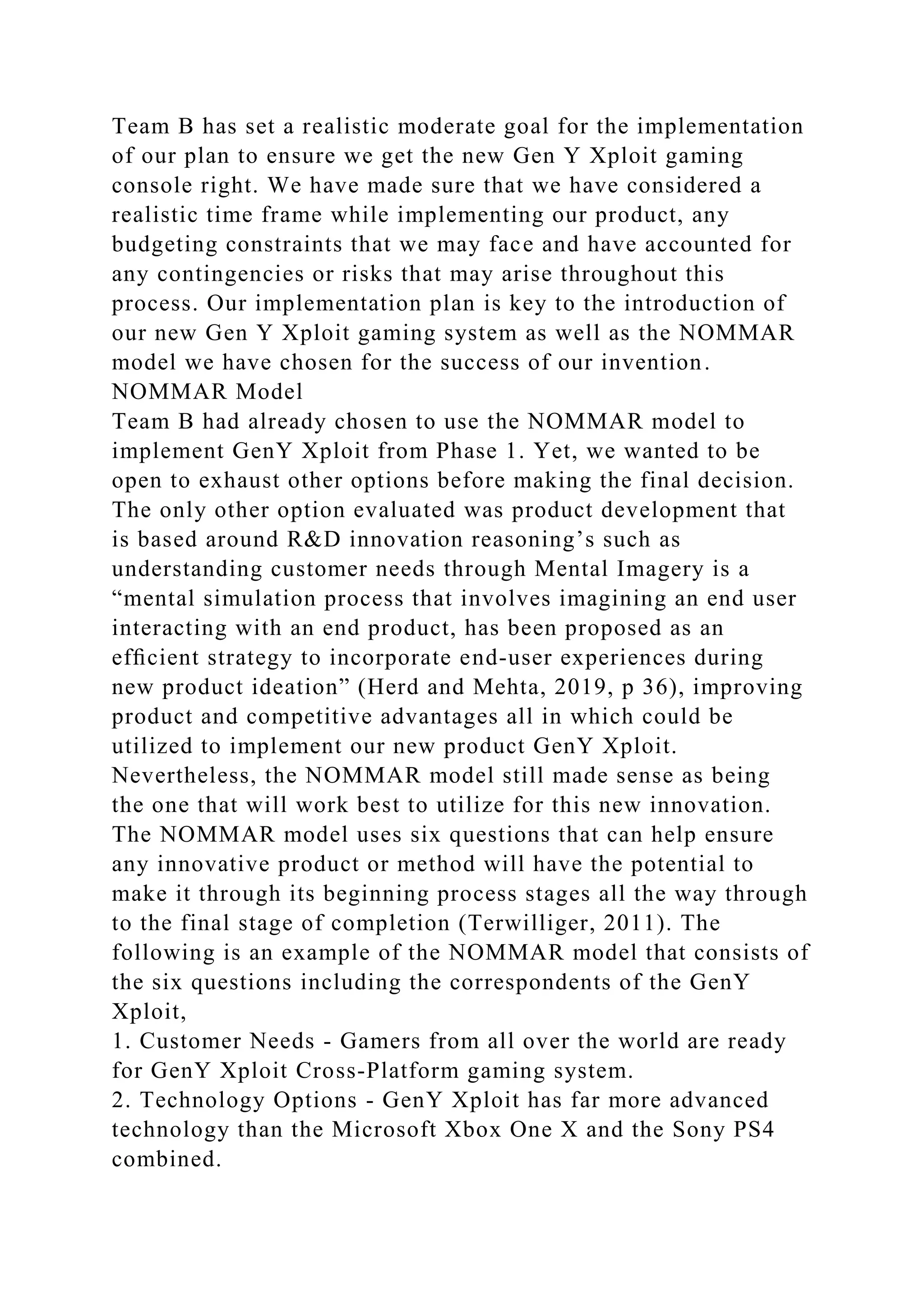 Team B has set a realistic moderate goal for the implementation
of our plan to ensure we get the new Gen Y Xploit gaming
console right. We have made sure that we have considered a
realistic time frame while implementing our product, any
budgeting constraints that we may face and have accounted for
any contingencies or risks that may arise throughout this
process. Our implementation plan is key to the introduction of
our new Gen Y Xploit gaming system as well as the NOMMAR
model we have chosen for the success of our invention.
NOMMAR Model
Team B had already chosen to use the NOMMAR model to
implement GenY Xploit from Phase 1. Yet, we wanted to be
open to exhaust other options before making the final decision.
The only other option evaluated was product development that
is based around R&D innovation reasoning’s such as
understanding customer needs through Mental Imagery is a
“mental simulation process that involves imagining an end user
interacting with an end product, has been proposed as an
efﬁcient strategy to incorporate end-user experiences during
new product ideation” (Herd and Mehta, 2019, p 36), improving
product and competitive advantages all in which could be
utilized to implement our new product GenY Xploit.
Nevertheless, the NOMMAR model still made sense as being
the one that will work best to utilize for this new innovation.
The NOMMAR model uses six questions that can help ensure
any innovative product or method will have the potential to
make it through its beginning process stages all the way through
to the final stage of completion (Terwilliger, 2011). The
following is an example of the NOMMAR model that consists of
the six questions including the correspondents of the GenY
Xploit,
1. Customer Needs - Gamers from all over the world are ready
for GenY Xploit Cross-Platform gaming system.
2. Technology Options - GenY Xploit has far more advanced
technology than the Microsoft Xbox One X and the Sony PS4
combined.
 