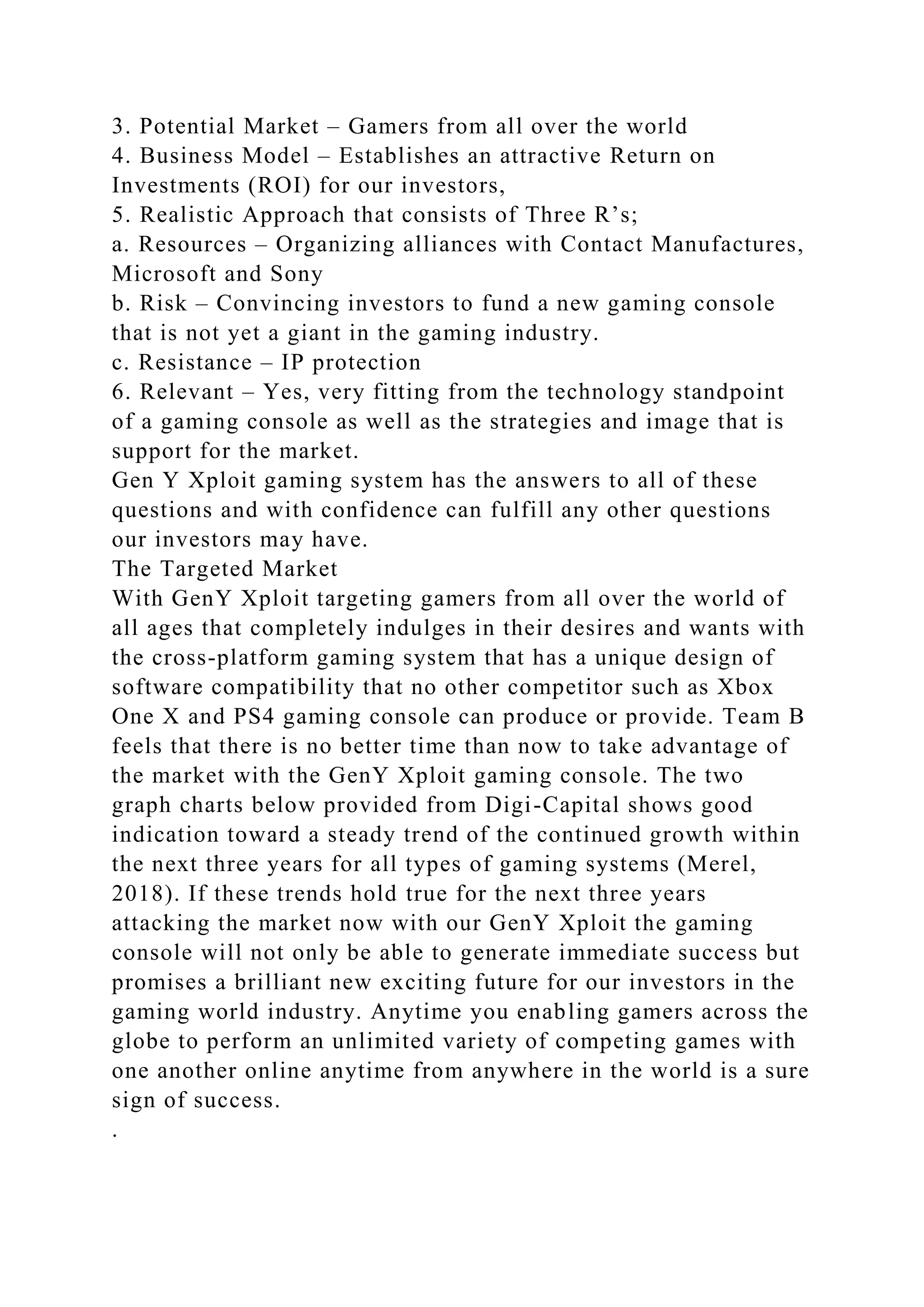 3. Potential Market – Gamers from all over the world
4. Business Model – Establishes an attractive Return on
Investments (ROI) for our investors,
5. Realistic Approach that consists of Three R’s;
a. Resources – Organizing alliances with Contact Manufactures,
Microsoft and Sony
b. Risk – Convincing investors to fund a new gaming console
that is not yet a giant in the gaming industry.
c. Resistance – IP protection
6. Relevant – Yes, very fitting from the technology standpoint
of a gaming console as well as the strategies and image that is
support for the market.
Gen Y Xploit gaming system has the answers to all of these
questions and with confidence can fulfill any other questions
our investors may have.
The Targeted Market
With GenY Xploit targeting gamers from all over the world of
all ages that completely indulges in their desires and wants with
the cross-platform gaming system that has a unique design of
software compatibility that no other competitor such as Xbox
One X and PS4 gaming console can produce or provide. Team B
feels that there is no better time than now to take advantage of
the market with the GenY Xploit gaming console. The two
graph charts below provided from Digi-Capital shows good
indication toward a steady trend of the continued growth within
the next three years for all types of gaming systems (Merel,
2018). If these trends hold true for the next three years
attacking the market now with our GenY Xploit the gaming
console will not only be able to generate immediate success but
promises a brilliant new exciting future for our investors in the
gaming world industry. Anytime you enabling gamers across the
globe to perform an unlimited variety of competing games with
one another online anytime from anywhere in the world is a sure
sign of success.
.
 