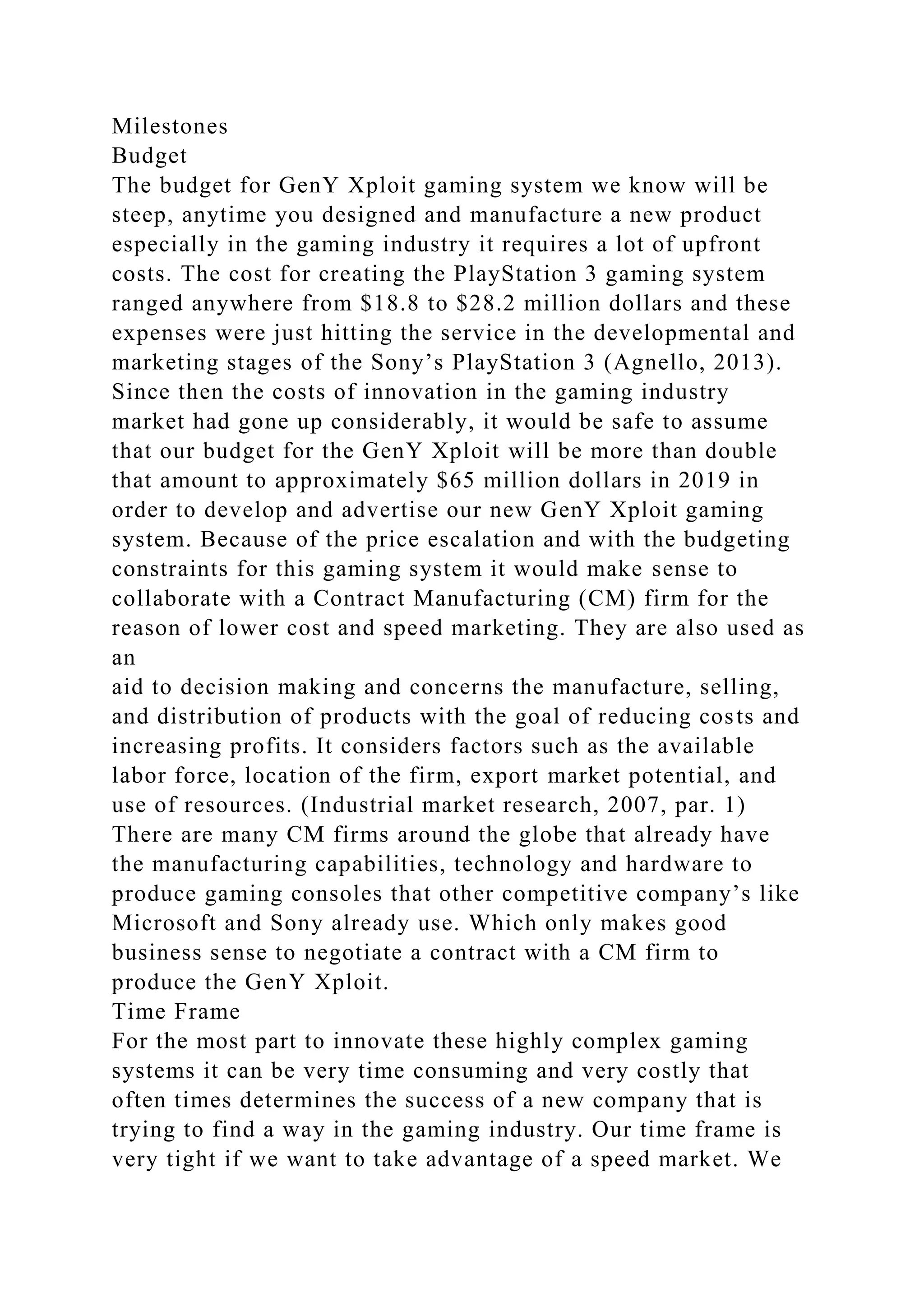 Milestones
Budget
The budget for GenY Xploit gaming system we know will be
steep, anytime you designed and manufacture a new product
especially in the gaming industry it requires a lot of upfront
costs. The cost for creating the PlayStation 3 gaming system
ranged anywhere from $18.8 to $28.2 million dollars and these
expenses were just hitting the service in the developmental and
marketing stages of the Sony’s PlayStation 3 (Agnello, 2013).
Since then the costs of innovation in the gaming industry
market had gone up considerably, it would be safe to assume
that our budget for the GenY Xploit will be more than double
that amount to approximately $65 million dollars in 2019 in
order to develop and advertise our new GenY Xploit gaming
system. Because of the price escalation and with the budgeting
constraints for this gaming system it would make sense to
collaborate with a Contract Manufacturing (CM) firm for the
reason of lower cost and speed marketing. They are also used as
an
aid to decision making and concerns the manufacture, selling,
and distribution of products with the goal of reducing costs and
increasing profits. It considers factors such as the available
labor force, location of the firm, export market potential, and
use of resources. (Industrial market research, 2007, par. 1)
There are many CM firms around the globe that already have
the manufacturing capabilities, technology and hardware to
produce gaming consoles that other competitive company’s like
Microsoft and Sony already use. Which only makes good
business sense to negotiate a contract with a CM firm to
produce the GenY Xploit.
Time Frame
For the most part to innovate these highly complex gaming
systems it can be very time consuming and very costly that
often times determines the success of a new company that is
trying to find a way in the gaming industry. Our time frame is
very tight if we want to take advantage of a speed market. We
 
