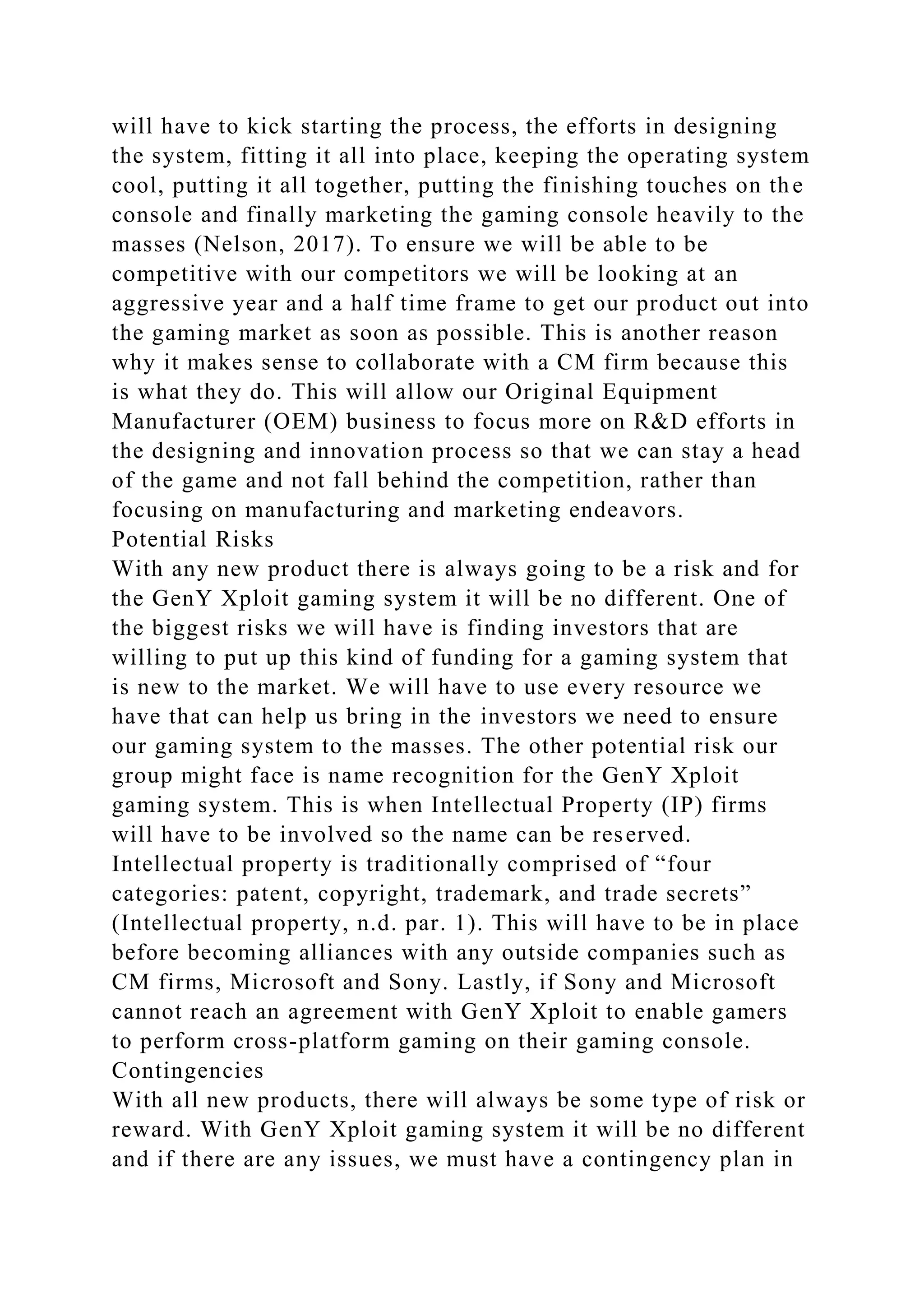 will have to kick starting the process, the efforts in designing
the system, fitting it all into place, keeping the operating system
cool, putting it all together, putting the finishing touches on the
console and finally marketing the gaming console heavily to the
masses (Nelson, 2017). To ensure we will be able to be
competitive with our competitors we will be looking at an
aggressive year and a half time frame to get our product out into
the gaming market as soon as possible. This is another reason
why it makes sense to collaborate with a CM firm because this
is what they do. This will allow our Original Equipment
Manufacturer (OEM) business to focus more on R&D efforts in
the designing and innovation process so that we can stay a head
of the game and not fall behind the competition, rather than
focusing on manufacturing and marketing endeavors.
Potential Risks
With any new product there is always going to be a risk and for
the GenY Xploit gaming system it will be no different. One of
the biggest risks we will have is finding investors that are
willing to put up this kind of funding for a gaming system that
is new to the market. We will have to use every resource we
have that can help us bring in the investors we need to ensure
our gaming system to the masses. The other potential risk our
group might face is name recognition for the GenY Xploit
gaming system. This is when Intellectual Property (IP) firms
will have to be involved so the name can be reserved.
Intellectual property is traditionally comprised of “four
categories: patent, copyright, trademark, and trade secrets”
(Intellectual property, n.d. par. 1). This will have to be in place
before becoming alliances with any outside companies such as
CM firms, Microsoft and Sony. Lastly, if Sony and Microsoft
cannot reach an agreement with GenY Xploit to enable gamers
to perform cross-platform gaming on their gaming console.
Contingencies
With all new products, there will always be some type of risk or
reward. With GenY Xploit gaming system it will be no different
and if there are any issues, we must have a contingency plan in
 