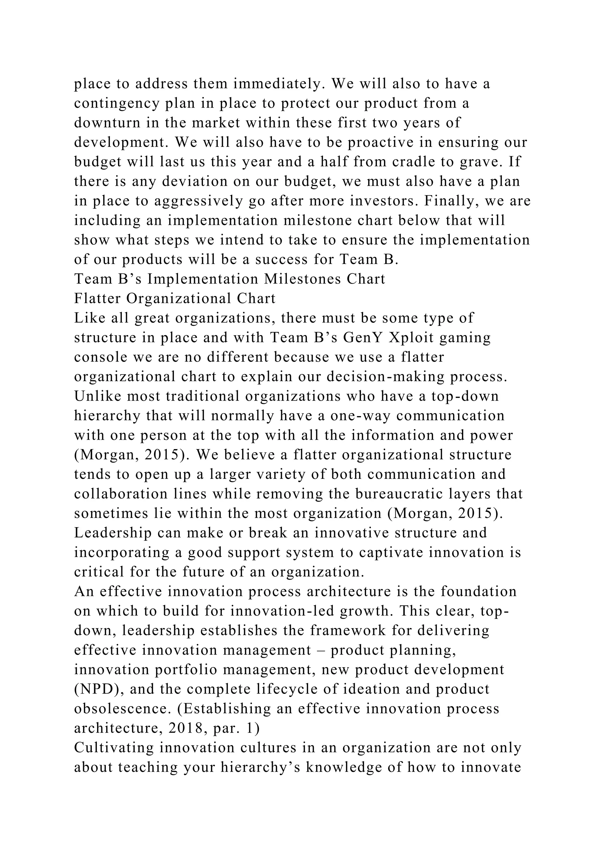 place to address them immediately. We will also to have a
contingency plan in place to protect our product from a
downturn in the market within these first two years of
development. We will also have to be proactive in ensuring our
budget will last us this year and a half from cradle to grave. If
there is any deviation on our budget, we must also have a plan
in place to aggressively go after more investors. Finally, we are
including an implementation milestone chart below that will
show what steps we intend to take to ensure the implementation
of our products will be a success for Team B.
Team B’s Implementation Milestones Chart
Flatter Organizational Chart
Like all great organizations, there must be some type of
structure in place and with Team B’s GenY Xploit gaming
console we are no different because we use a flatter
organizational chart to explain our decision-making process.
Unlike most traditional organizations who have a top-down
hierarchy that will normally have a one-way communication
with one person at the top with all the information and power
(Morgan, 2015). We believe a flatter organizational structure
tends to open up a larger variety of both communication and
collaboration lines while removing the bureaucratic layers that
sometimes lie within the most organization (Morgan, 2015).
Leadership can make or break an innovative structure and
incorporating a good support system to captivate innovation is
critical for the future of an organization.
An effective innovation process architecture is the foundation
on which to build for innovation-led growth. This clear, top-
down, leadership establishes the framework for delivering
effective innovation management – product planning,
innovation portfolio management, new product development
(NPD), and the complete lifecycle of ideation and product
obsolescence. (Establishing an effective innovation process
architecture, 2018, par. 1)
Cultivating innovation cultures in an organization are not only
about teaching your hierarchy’s knowledge of how to innovate
 