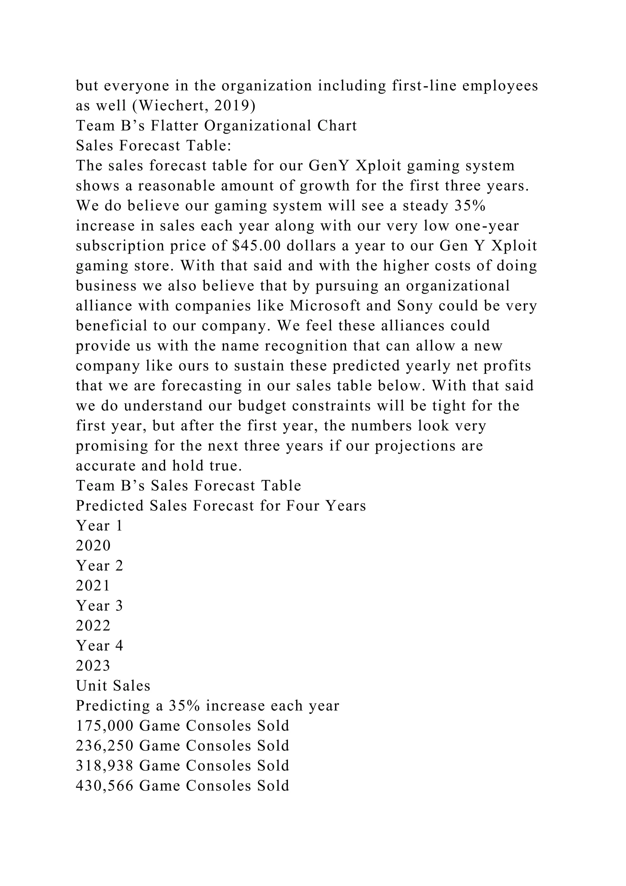 but everyone in the organization including first-line employees
as well (Wiechert, 2019)
Team B’s Flatter Organizational Chart
Sales Forecast Table:
The sales forecast table for our GenY Xploit gaming system
shows a reasonable amount of growth for the first three years.
We do believe our gaming system will see a steady 35%
increase in sales each year along with our very low one-year
subscription price of $45.00 dollars a year to our Gen Y Xploit
gaming store. With that said and with the higher costs of doing
business we also believe that by pursuing an organizational
alliance with companies like Microsoft and Sony could be very
beneficial to our company. We feel these alliances could
provide us with the name recognition that can allow a new
company like ours to sustain these predicted yearly net profits
that we are forecasting in our sales table below. With that said
we do understand our budget constraints will be tight for the
first year, but after the first year, the numbers look very
promising for the next three years if our projections are
accurate and hold true.
Team B’s Sales Forecast Table
Predicted Sales Forecast for Four Years
Year 1
2020
Year 2
2021
Year 3
2022
Year 4
2023
Unit Sales
Predicting a 35% increase each year
175,000 Game Consoles Sold
236,250 Game Consoles Sold
318,938 Game Consoles Sold
430,566 Game Consoles Sold
 