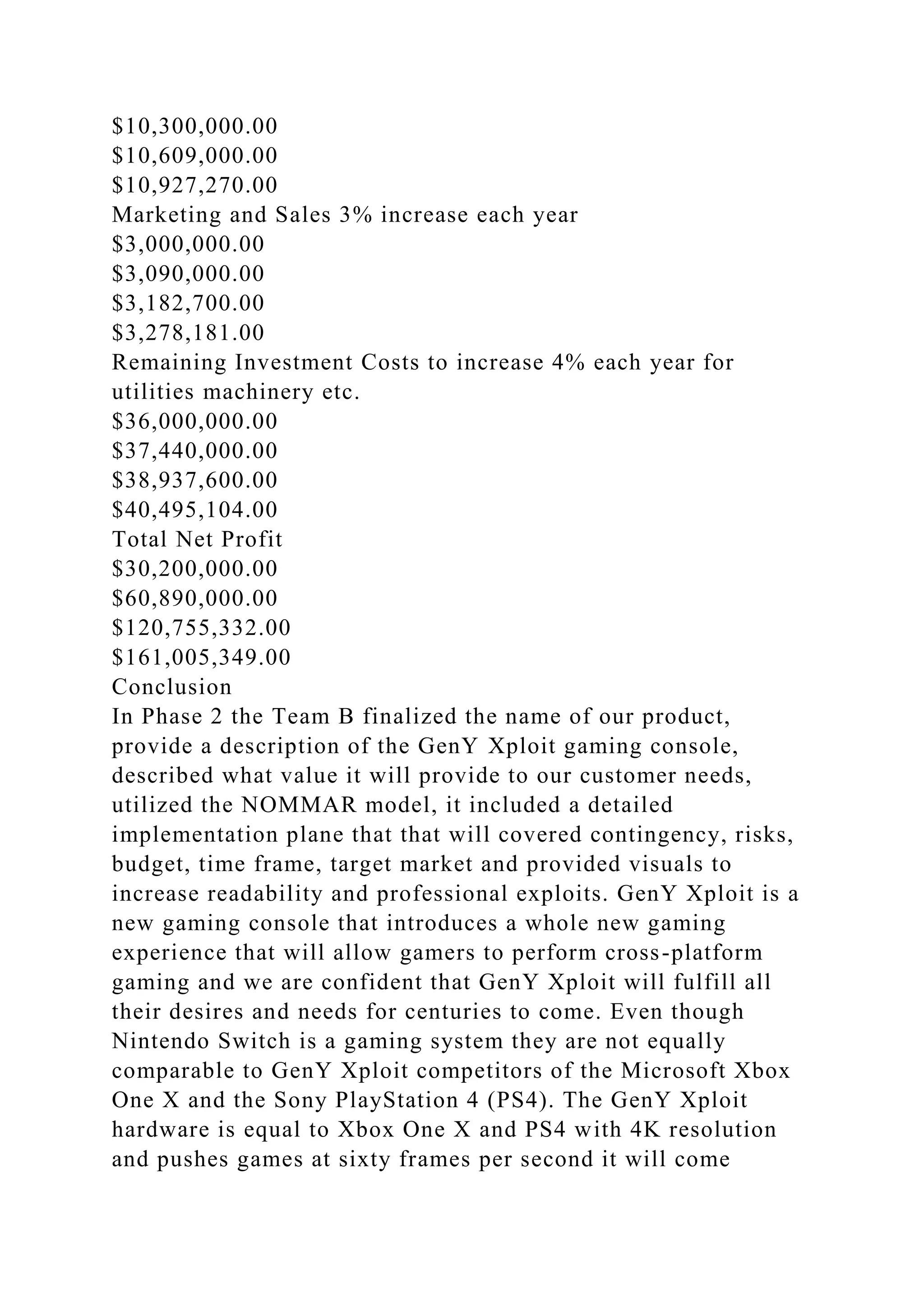 $10,300,000.00
$10,609,000.00
$10,927,270.00
Marketing and Sales 3% increase each year
$3,000,000.00
$3,090,000.00
$3,182,700.00
$3,278,181.00
Remaining Investment Costs to increase 4% each year for
utilities machinery etc.
$36,000,000.00
$37,440,000.00
$38,937,600.00
$40,495,104.00
Total Net Profit
$30,200,000.00
$60,890,000.00
$120,755,332.00
$161,005,349.00
Conclusion
In Phase 2 the Team B finalized the name of our product,
provide a description of the GenY Xploit gaming console,
described what value it will provide to our customer needs,
utilized the NOMMAR model, it included a detailed
implementation plane that that will covered contingency, risks,
budget, time frame, target market and provided visuals to
increase readability and professional exploits. GenY Xploit is a
new gaming console that introduces a whole new gaming
experience that will allow gamers to perform cross-platform
gaming and we are confident that GenY Xploit will fulfill all
their desires and needs for centuries to come. Even though
Nintendo Switch is a gaming system they are not equally
comparable to GenY Xploit competitors of the Microsoft Xbox
One X and the Sony PlayStation 4 (PS4). The GenY Xploit
hardware is equal to Xbox One X and PS4 with 4K resolution
and pushes games at sixty frames per second it will come
 
