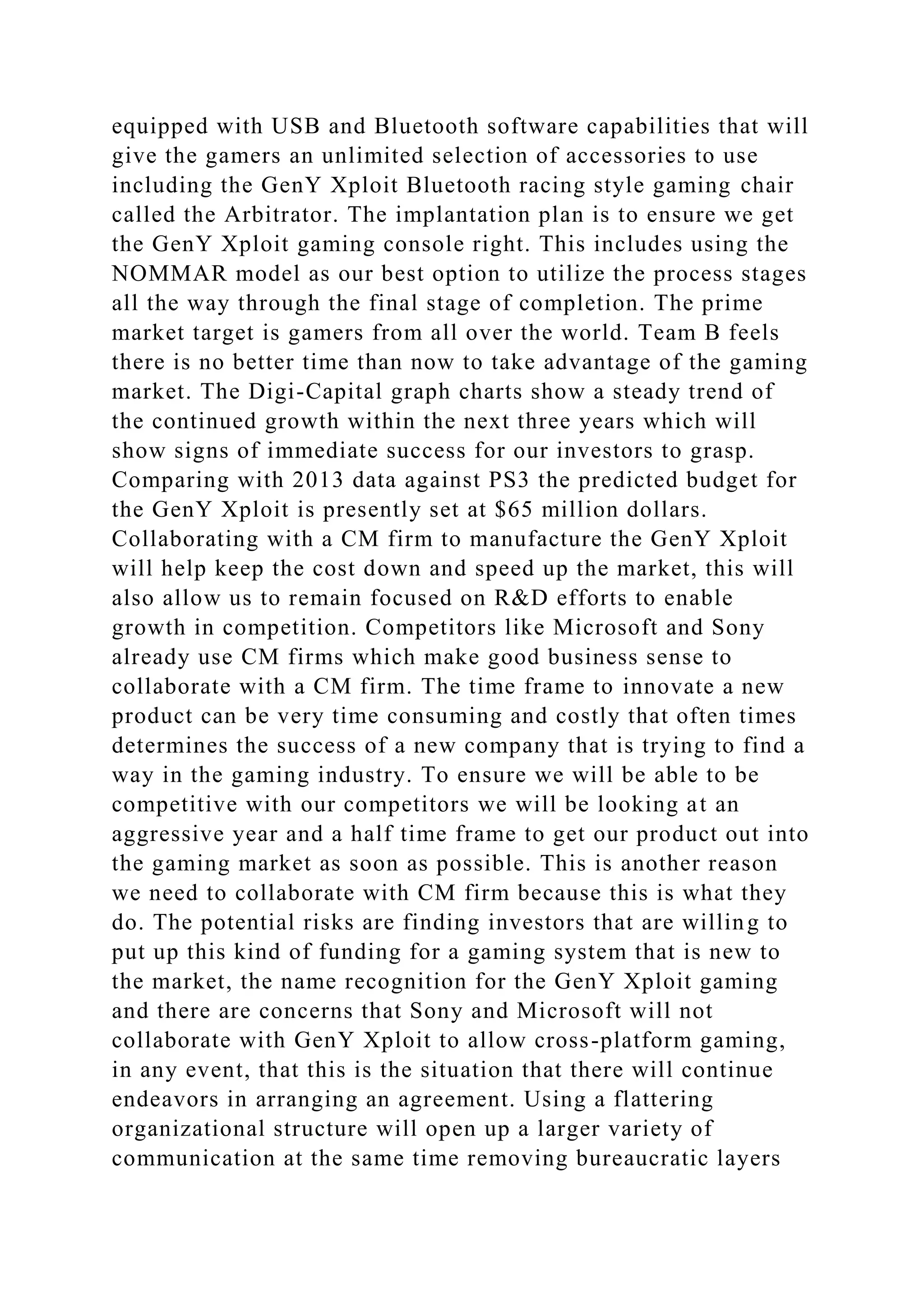 equipped with USB and Bluetooth software capabilities that will
give the gamers an unlimited selection of accessories to use
including the GenY Xploit Bluetooth racing style gaming chair
called the Arbitrator. The implantation plan is to ensure we get
the GenY Xploit gaming console right. This includes using the
NOMMAR model as our best option to utilize the process stages
all the way through the final stage of completion. The prime
market target is gamers from all over the world. Team B feels
there is no better time than now to take advantage of the gaming
market. The Digi-Capital graph charts show a steady trend of
the continued growth within the next three years which will
show signs of immediate success for our investors to grasp.
Comparing with 2013 data against PS3 the predicted budget for
the GenY Xploit is presently set at $65 million dollars.
Collaborating with a CM firm to manufacture the GenY Xploit
will help keep the cost down and speed up the market, this will
also allow us to remain focused on R&D efforts to enable
growth in competition. Competitors like Microsoft and Sony
already use CM firms which make good business sense to
collaborate with a CM firm. The time frame to innovate a new
product can be very time consuming and costly that often times
determines the success of a new company that is trying to find a
way in the gaming industry. To ensure we will be able to be
competitive with our competitors we will be looking at an
aggressive year and a half time frame to get our product out into
the gaming market as soon as possible. This is another reason
we need to collaborate with CM firm because this is what they
do. The potential risks are finding investors that are willing to
put up this kind of funding for a gaming system that is new to
the market, the name recognition for the GenY Xploit gaming
and there are concerns that Sony and Microsoft will not
collaborate with GenY Xploit to allow cross-platform gaming,
in any event, that this is the situation that there will continue
endeavors in arranging an agreement. Using a flattering
organizational structure will open up a larger variety of
communication at the same time removing bureaucratic layers
 