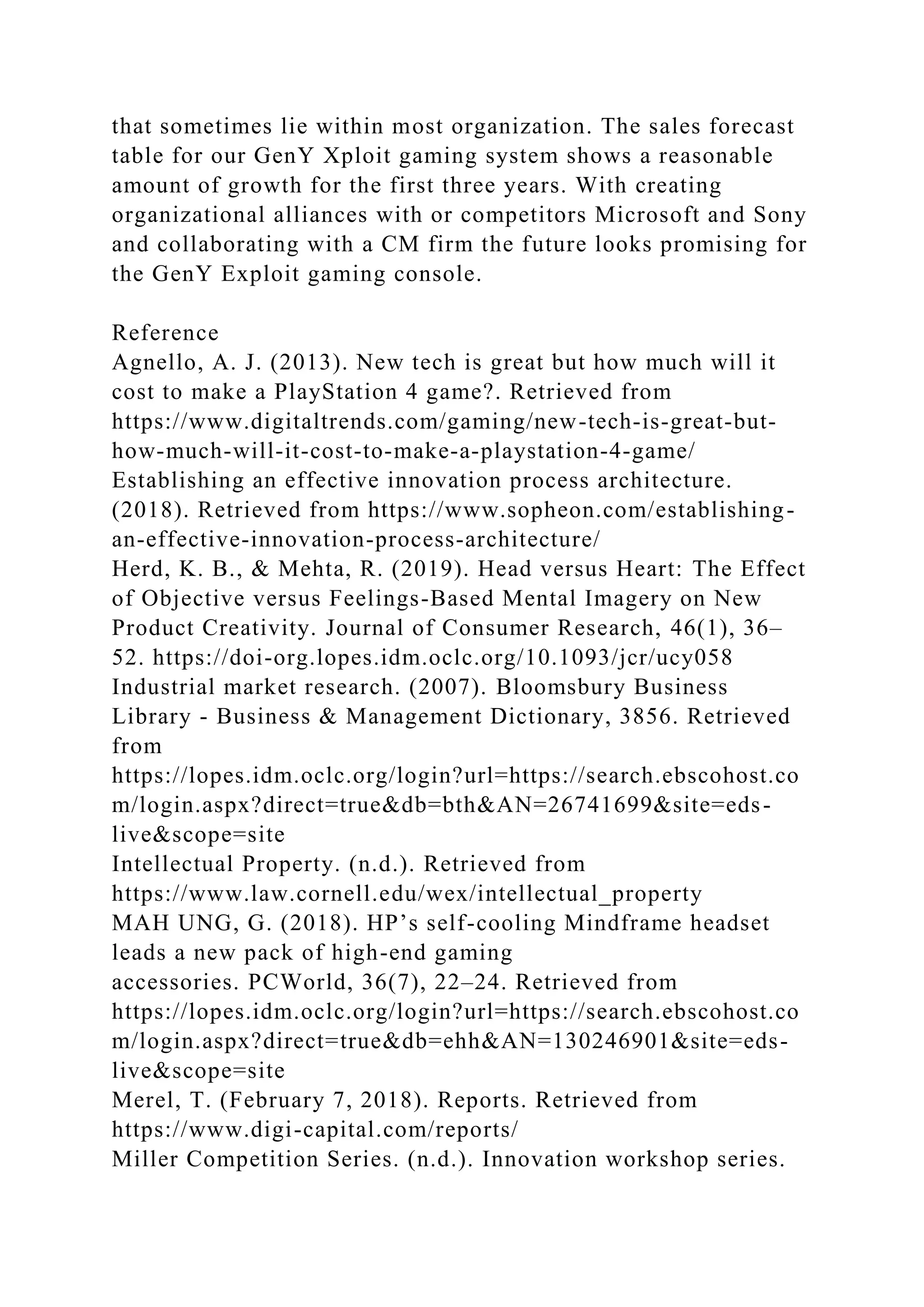 that sometimes lie within most organization. The sales forecast
table for our GenY Xploit gaming system shows a reasonable
amount of growth for the first three years. With creating
organizational alliances with or competitors Microsoft and Sony
and collaborating with a CM firm the future looks promising for
the GenY Exploit gaming console.
Reference
Agnello, A. J. (2013). New tech is great but how much will it
cost to make a PlayStation 4 game?. Retrieved from
https://www.digitaltrends.com/gaming/new-tech-is-great-but-
how-much-will-it-cost-to-make-a-playstation-4-game/
Establishing an effective innovation process architecture.
(2018). Retrieved from https://www.sopheon.com/establishing-
an-effective-innovation-process-architecture/
Herd, K. B., & Mehta, R. (2019). Head versus Heart: The Effect
of Objective versus Feelings-Based Mental Imagery on New
Product Creativity. Journal of Consumer Research, 46(1), 36–
52. https://doi-org.lopes.idm.oclc.org/10.1093/jcr/ucy058
Industrial market research. (2007). Bloomsbury Business
Library - Business & Management Dictionary, 3856. Retrieved
from
https://lopes.idm.oclc.org/login?url=https://search.ebscohost.co
m/login.aspx?direct=true&db=bth&AN=26741699&site=eds-
live&scope=site
Intellectual Property. (n.d.). Retrieved from
https://www.law.cornell.edu/wex/intellectual_property
MAH UNG, G. (2018). HP’s self-cooling Mindframe headset
leads a new pack of high-end gaming
accessories. PCWorld, 36(7), 22–24. Retrieved from
https://lopes.idm.oclc.org/login?url=https://search.ebscohost.co
m/login.aspx?direct=true&db=ehh&AN=130246901&site=eds-
live&scope=site
Merel, T. (February 7, 2018). Reports. Retrieved from
https://www.digi-capital.com/reports/
Miller Competition Series. (n.d.). Innovation workshop series.
 