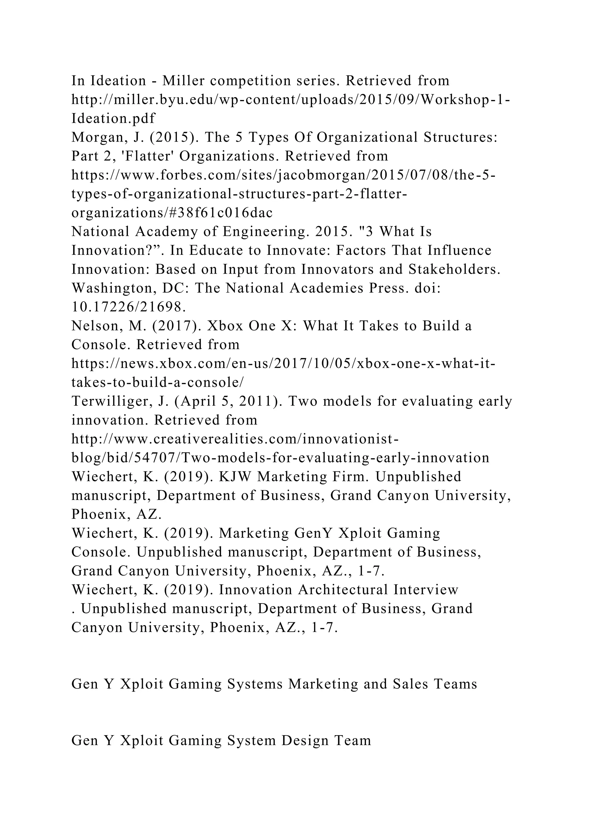 In Ideation - Miller competition series. Retrieved from
http://miller.byu.edu/wp-content/uploads/2015/09/Workshop-1-
Ideation.pdf
Morgan, J. (2015). The 5 Types Of Organizational Structures:
Part 2, 'Flatter' Organizations. Retrieved from
https://www.forbes.com/sites/jacobmorgan/2015/07/08/the-5-
types-of-organizational-structures-part-2-flatter-
organizations/#38f61c016dac
National Academy of Engineering. 2015. "3 What Is
Innovation?”. In Educate to Innovate: Factors That Influence
Innovation: Based on Input from Innovators and Stakeholders.
Washington, DC: The National Academies Press. doi:
10.17226/21698.
Nelson, M. (2017). Xbox One X: What It Takes to Build a
Console. Retrieved from
https://news.xbox.com/en-us/2017/10/05/xbox-one-x-what-it-
takes-to-build-a-console/
Terwilliger, J. (April 5, 2011). Two models for evaluating early
innovation. Retrieved from
http://www.creativerealities.com/innovationist-
blog/bid/54707/Two-models-for-evaluating-early-innovation
Wiechert, K. (2019). KJW Marketing Firm. Unpublished
manuscript, Department of Business, Grand Canyon University,
Phoenix, AZ.
Wiechert, K. (2019). Marketing GenY Xploit Gaming
Console. Unpublished manuscript, Department of Business,
Grand Canyon University, Phoenix, AZ., 1-7.
Wiechert, K. (2019). Innovation Architectural Interview
. Unpublished manuscript, Department of Business, Grand
Canyon University, Phoenix, AZ., 1-7.
Gen Y Xploit Gaming Systems Marketing and Sales Teams
Gen Y Xploit Gaming System Design Team
 