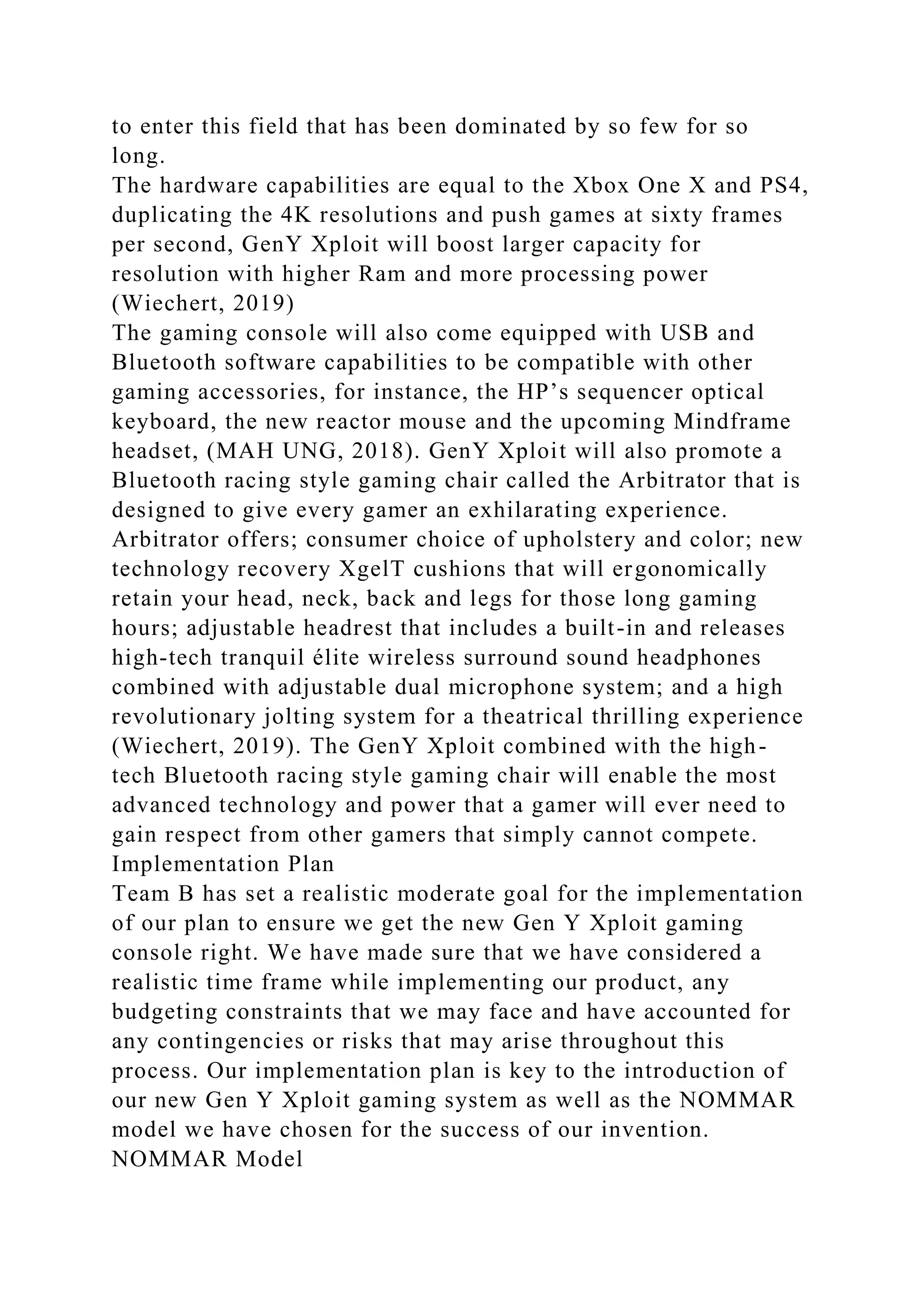 to enter this field that has been dominated by so few for so
long.
The hardware capabilities are equal to the Xbox One X and PS4,
duplicating the 4K resolutions and push games at sixty frames
per second, GenY Xploit will boost larger capacity for
resolution with higher Ram and more processing power
(Wiechert, 2019)
The gaming console will also come equipped with USB and
Bluetooth software capabilities to be compatible with other
gaming accessories, for instance, the HP’s sequencer optical
keyboard, the new reactor mouse and the upcoming Mindframe
headset, (MAH UNG, 2018). GenY Xploit will also promote a
Bluetooth racing style gaming chair called the Arbitrator that is
designed to give every gamer an exhilarating experience.
Arbitrator offers; consumer choice of upholstery and color; new
technology recovery XgelT cushions that will ergonomically
retain your head, neck, back and legs for those long gaming
hours; adjustable headrest that includes a built-in and releases
high-tech tranquil élite wireless surround sound headphones
combined with adjustable dual microphone system; and a high
revolutionary jolting system for a theatrical thrilling experience
(Wiechert, 2019). The GenY Xploit combined with the high-
tech Bluetooth racing style gaming chair will enable the most
advanced technology and power that a gamer will ever need to
gain respect from other gamers that simply cannot compete.
Implementation Plan
Team B has set a realistic moderate goal for the implementation
of our plan to ensure we get the new Gen Y Xploit gaming
console right. We have made sure that we have considered a
realistic time frame while implementing our product, any
budgeting constraints that we may face and have accounted for
any contingencies or risks that may arise throughout this
process. Our implementation plan is key to the introduction of
our new Gen Y Xploit gaming system as well as the NOMMAR
model we have chosen for the success of our invention.
NOMMAR Model
 