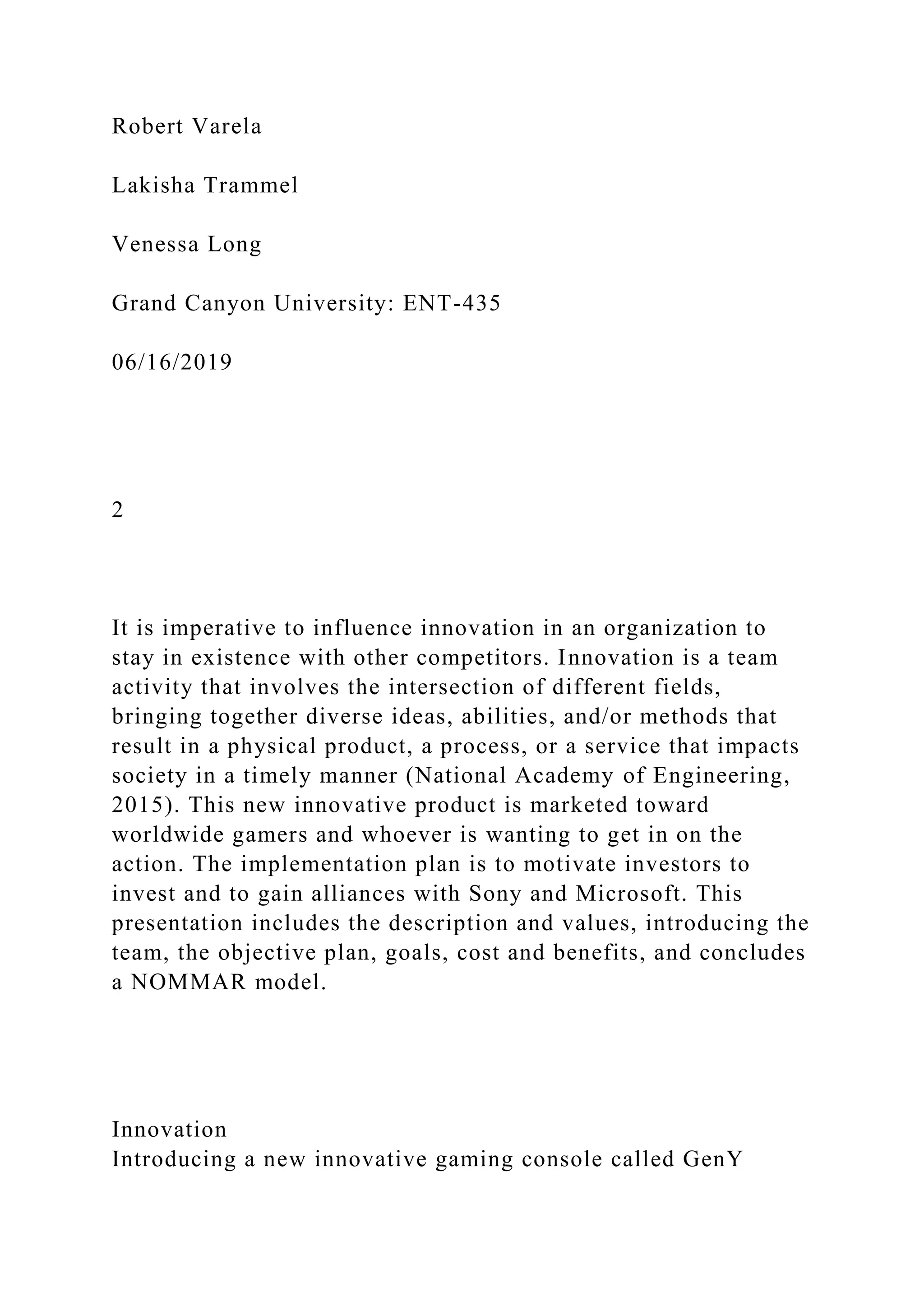Robert Varela
Lakisha Trammel
Venessa Long
Grand Canyon University: ENT-435
06/16/2019
2
It is imperative to influence innovation in an organization to
stay in existence with other competitors. Innovation is a team
activity that involves the intersection of different fields,
bringing together diverse ideas, abilities, and/or methods that
result in a physical product, a process, or a service that impacts
society in a timely manner (National Academy of Engineering,
2015). This new innovative product is marketed toward
worldwide gamers and whoever is wanting to get in on the
action. The implementation plan is to motivate investors to
invest and to gain alliances with Sony and Microsoft. This
presentation includes the description and values, introducing the
team, the objective plan, goals, cost and benefits, and concludes
a NOMMAR model.
Innovation
Introducing a new innovative gaming console called GenY
 