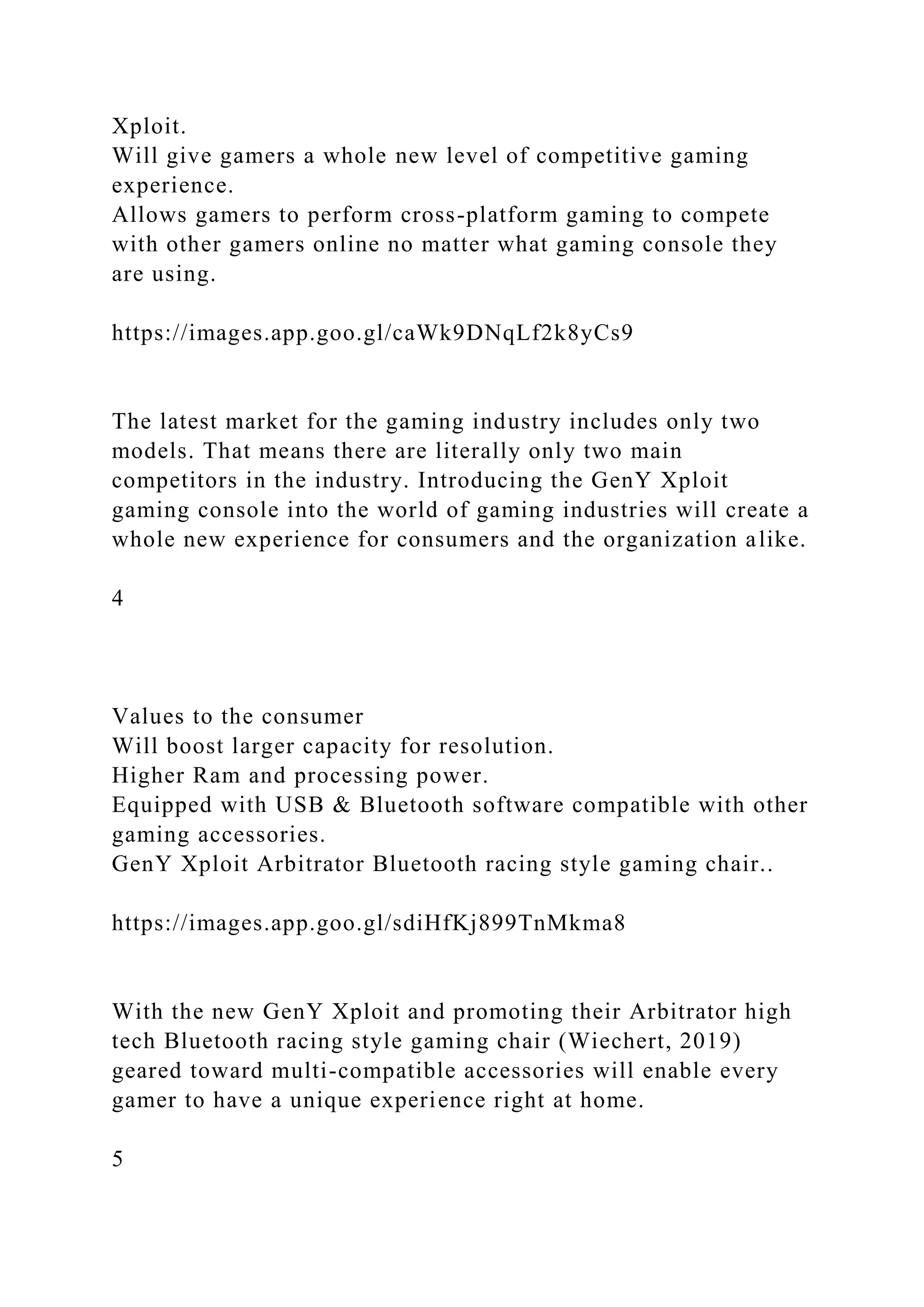 Xploit.
Will give gamers a whole new level of competitive gaming
experience.
Allows gamers to perform cross-platform gaming to compete
with other gamers online no matter what gaming console they
are using.
https://images.app.goo.gl/caWk9DNqLf2k8yCs9
The latest market for the gaming industry includes only two
models. That means there are literally only two main
competitors in the industry. Introducing the GenY Xploit
gaming console into the world of gaming industries will create a
whole new experience for consumers and the organization alike.
4
Values to the consumer
Will boost larger capacity for resolution.
Higher Ram and processing power.
Equipped with USB & Bluetooth software compatible with other
gaming accessories.
GenY Xploit Arbitrator Bluetooth racing style gaming chair..
https://images.app.goo.gl/sdiHfKj899TnMkma8
With the new GenY Xploit and promoting their Arbitrator high
tech Bluetooth racing style gaming chair (Wiechert, 2019)
geared toward multi-compatible accessories will enable every
gamer to have a unique experience right at home.
5
 