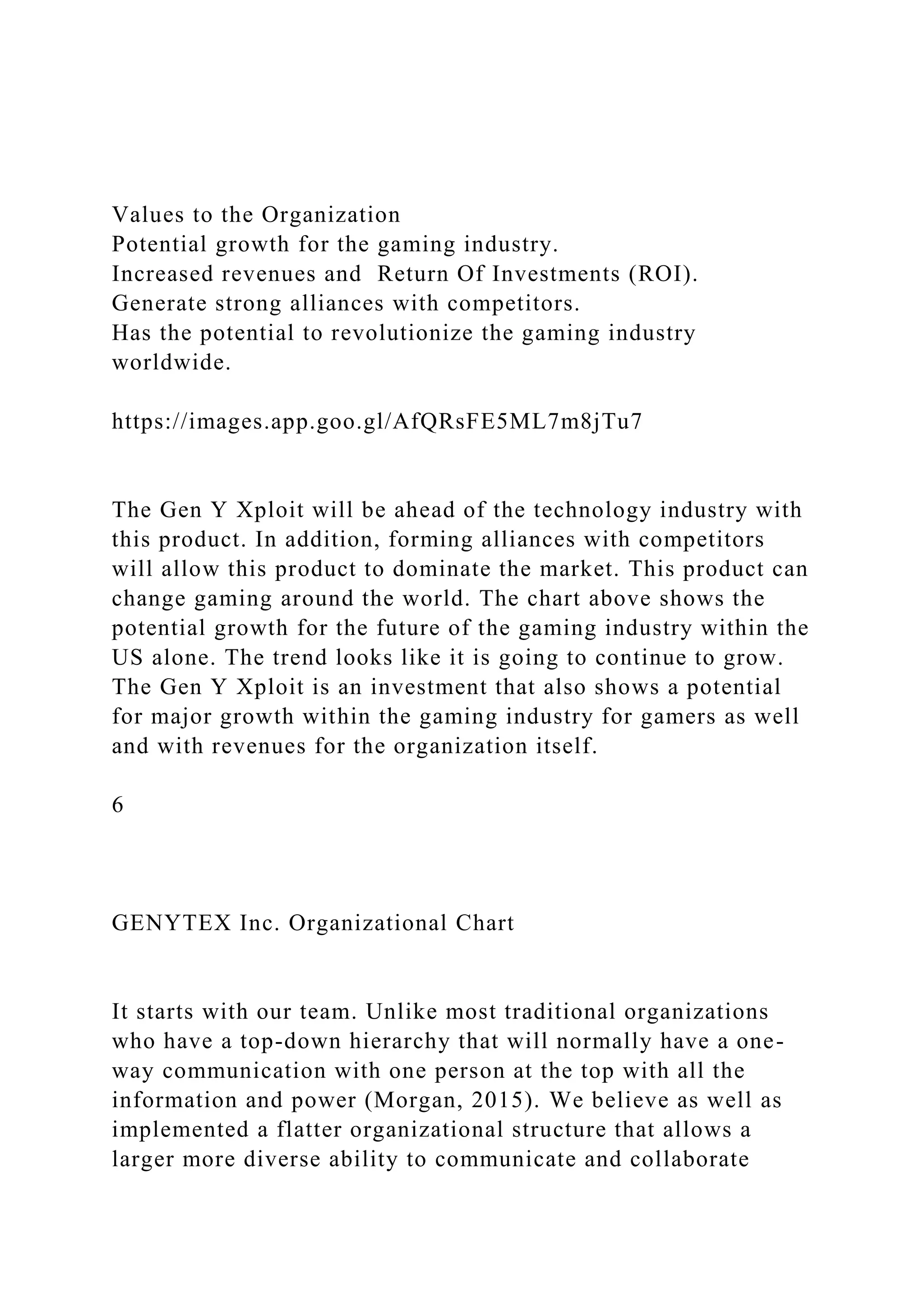 Values to the Organization
Potential growth for the gaming industry.
Increased revenues and Return Of Investments (ROI).
Generate strong alliances with competitors.
Has the potential to revolutionize the gaming industry
worldwide.
https://images.app.goo.gl/AfQRsFE5ML7m8jTu7
The Gen Y Xploit will be ahead of the technology industry with
this product. In addition, forming alliances with competitors
will allow this product to dominate the market. This product can
change gaming around the world. The chart above shows the
potential growth for the future of the gaming industry within the
US alone. The trend looks like it is going to continue to grow.
The Gen Y Xploit is an investment that also shows a potential
for major growth within the gaming industry for gamers as well
and with revenues for the organization itself.
6
GENYTEX Inc. Organizational Chart
It starts with our team. Unlike most traditional organizations
who have a top-down hierarchy that will normally have a one-
way communication with one person at the top with all the
information and power (Morgan, 2015). We believe as well as
implemented a flatter organizational structure that allows a
larger more diverse ability to communicate and collaborate
 