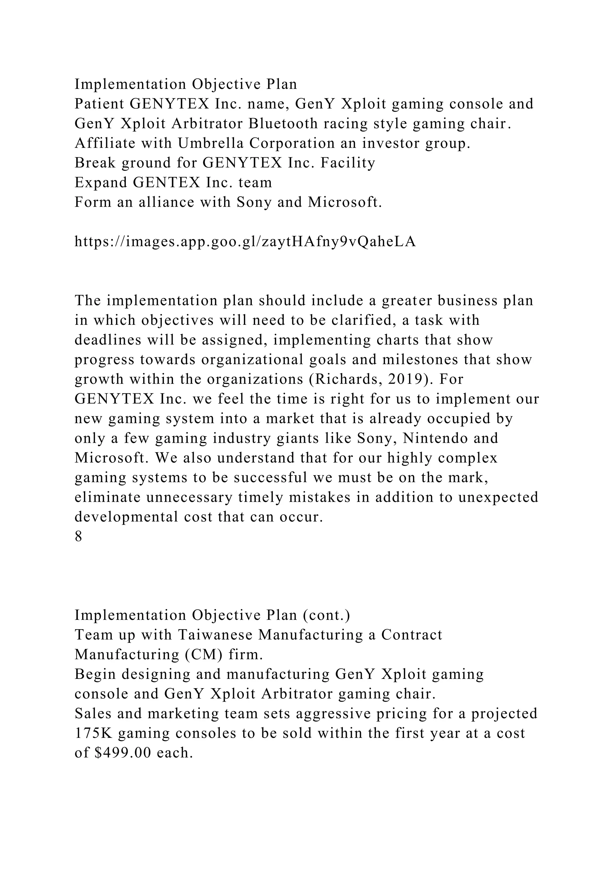 Implementation Objective Plan
Patient GENYTEX Inc. name, GenY Xploit gaming console and
GenY Xploit Arbitrator Bluetooth racing style gaming chair.
Affiliate with Umbrella Corporation an investor group.
Break ground for GENYTEX Inc. Facility
Expand GENTEX Inc. team
Form an alliance with Sony and Microsoft.
https://images.app.goo.gl/zaytHAfny9vQaheLA
The implementation plan should include a greater business plan
in which objectives will need to be clarified, a task with
deadlines will be assigned, implementing charts that show
progress towards organizational goals and milestones that show
growth within the organizations (Richards, 2019). For
GENYTEX Inc. we feel the time is right for us to implement our
new gaming system into a market that is already occupied by
only a few gaming industry giants like Sony, Nintendo and
Microsoft. We also understand that for our highly complex
gaming systems to be successful we must be on the mark,
eliminate unnecessary timely mistakes in addition to unexpected
developmental cost that can occur.
8
Implementation Objective Plan (cont.)
Team up with Taiwanese Manufacturing a Contract
Manufacturing (CM) firm.
Begin designing and manufacturing GenY Xploit gaming
console and GenY Xploit Arbitrator gaming chair.
Sales and marketing team sets aggressive pricing for a projected
175K gaming consoles to be sold within the first year at a cost
of $499.00 each.
 
