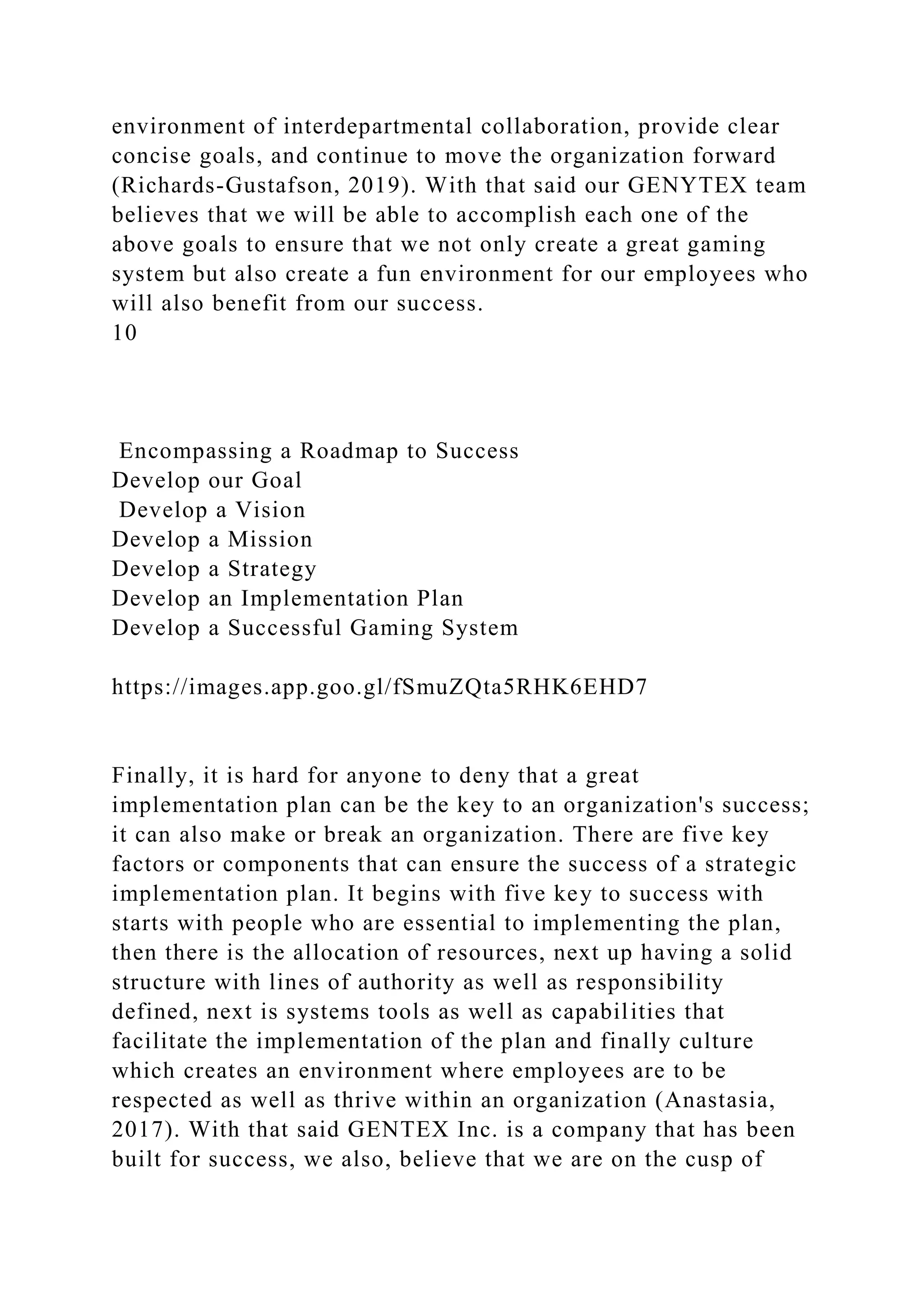 environment of interdepartmental collaboration, provide clear
concise goals, and continue to move the organization forward
(Richards-Gustafson, 2019). With that said our GENYTEX team
believes that we will be able to accomplish each one of the
above goals to ensure that we not only create a great gaming
system but also create a fun environment for our employees who
will also benefit from our success.
10
Encompassing a Roadmap to Success
Develop our Goal
Develop a Vision
Develop a Mission
Develop a Strategy
Develop an Implementation Plan
Develop a Successful Gaming System
https://images.app.goo.gl/fSmuZQta5RHK6EHD7
Finally, it is hard for anyone to deny that a great
implementation plan can be the key to an organization's success;
it can also make or break an organization. There are five key
factors or components that can ensure the success of a strategic
implementation plan. It begins with five key to success with
starts with people who are essential to implementing the plan,
then there is the allocation of resources, next up having a solid
structure with lines of authority as well as responsibility
defined, next is systems tools as well as capabilities that
facilitate the implementation of the plan and finally culture
which creates an environment where employees are to be
respected as well as thrive within an organization (Anastasia,
2017). With that said GENTEX Inc. is a company that has been
built for success, we also, believe that we are on the cusp of
 