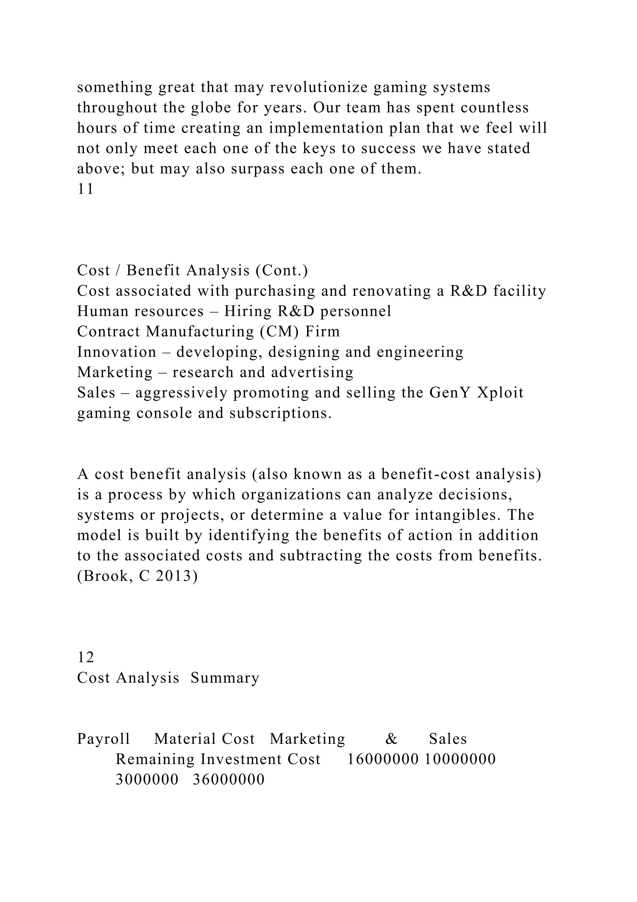 something great that may revolutionize gaming systems
throughout the globe for years. Our team has spent countless
hours of time creating an implementation plan that we feel will
not only meet each one of the keys to success we have stated
above; but may also surpass each one of them.
11
Cost / Benefit Analysis (Cont.)
Cost associated with purchasing and renovating a R&D facility
Human resources – Hiring R&D personnel
Contract Manufacturing (CM) Firm
Innovation – developing, designing and engineering
Marketing – research and advertising
Sales – aggressively promoting and selling the GenY Xploit
gaming console and subscriptions.
A cost benefit analysis (also known as a benefit-cost analysis)
is a process by which organizations can analyze decisions,
systems or projects, or determine a value for intangibles. The
model is built by identifying the benefits of action in addition
to the associated costs and subtracting the costs from benefits.
(Brook, C 2013)
12
Cost Analysis Summary
Payroll Material Cost Marketing & Sales
Remaining Investment Cost 16000000 10000000
3000000 36000000
 