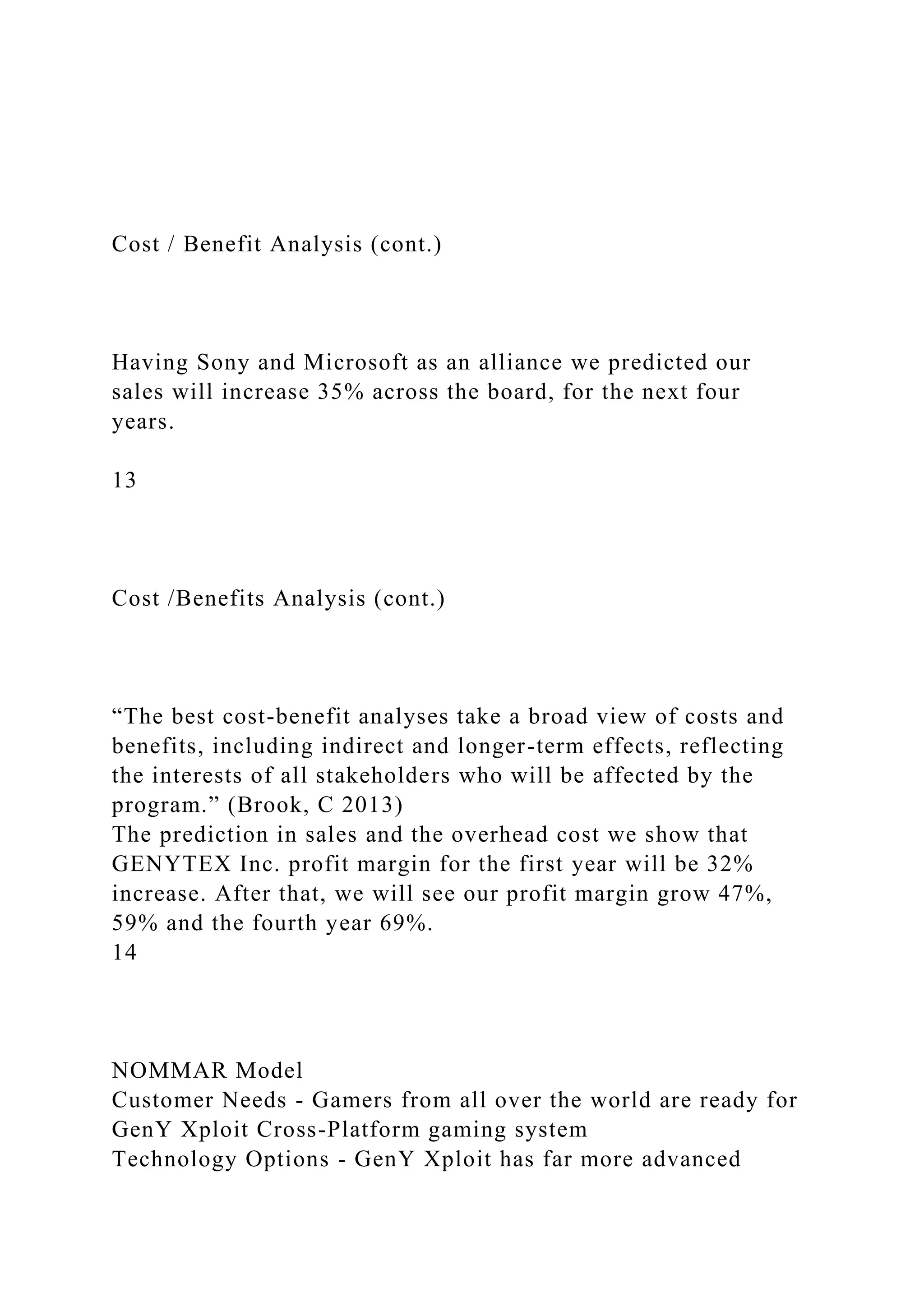 Cost / Benefit Analysis (cont.)
Having Sony and Microsoft as an alliance we predicted our
sales will increase 35% across the board, for the next four
years.
13
Cost /Benefits Analysis (cont.)
“The best cost-benefit analyses take a broad view of costs and
benefits, including indirect and longer-term effects, reflecting
the interests of all stakeholders who will be affected by the
program.” (Brook, C 2013)
The prediction in sales and the overhead cost we show that
GENYTEX Inc. profit margin for the first year will be 32%
increase. After that, we will see our profit margin grow 47%,
59% and the fourth year 69%.
14
NOMMAR Model
Customer Needs - Gamers from all over the world are ready for
GenY Xploit Cross-Platform gaming system
Technology Options - GenY Xploit has far more advanced
 