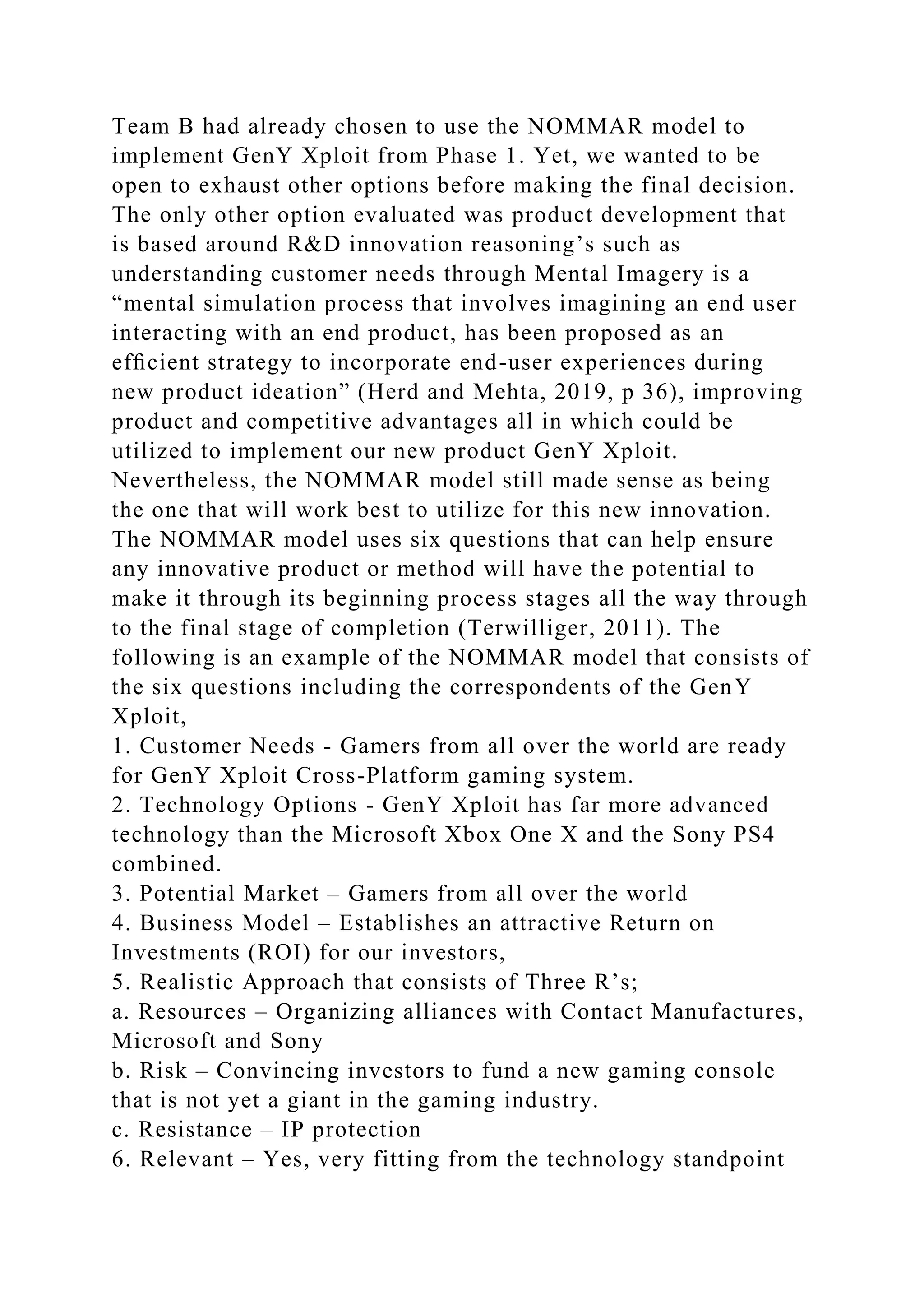 Team B had already chosen to use the NOMMAR model to
implement GenY Xploit from Phase 1. Yet, we wanted to be
open to exhaust other options before making the final decision.
The only other option evaluated was product development that
is based around R&D innovation reasoning’s such as
understanding customer needs through Mental Imagery is a
“mental simulation process that involves imagining an end user
interacting with an end product, has been proposed as an
efﬁcient strategy to incorporate end-user experiences during
new product ideation” (Herd and Mehta, 2019, p 36), improving
product and competitive advantages all in which could be
utilized to implement our new product GenY Xploit.
Nevertheless, the NOMMAR model still made sense as being
the one that will work best to utilize for this new innovation.
The NOMMAR model uses six questions that can help ensure
any innovative product or method will have the potential to
make it through its beginning process stages all the way through
to the final stage of completion (Terwilliger, 2011). The
following is an example of the NOMMAR model that consists of
the six questions including the correspondents of the GenY
Xploit,
1. Customer Needs - Gamers from all over the world are ready
for GenY Xploit Cross-Platform gaming system.
2. Technology Options - GenY Xploit has far more advanced
technology than the Microsoft Xbox One X and the Sony PS4
combined.
3. Potential Market – Gamers from all over the world
4. Business Model – Establishes an attractive Return on
Investments (ROI) for our investors,
5. Realistic Approach that consists of Three R’s;
a. Resources – Organizing alliances with Contact Manufactures,
Microsoft and Sony
b. Risk – Convincing investors to fund a new gaming console
that is not yet a giant in the gaming industry.
c. Resistance – IP protection
6. Relevant – Yes, very fitting from the technology standpoint
 