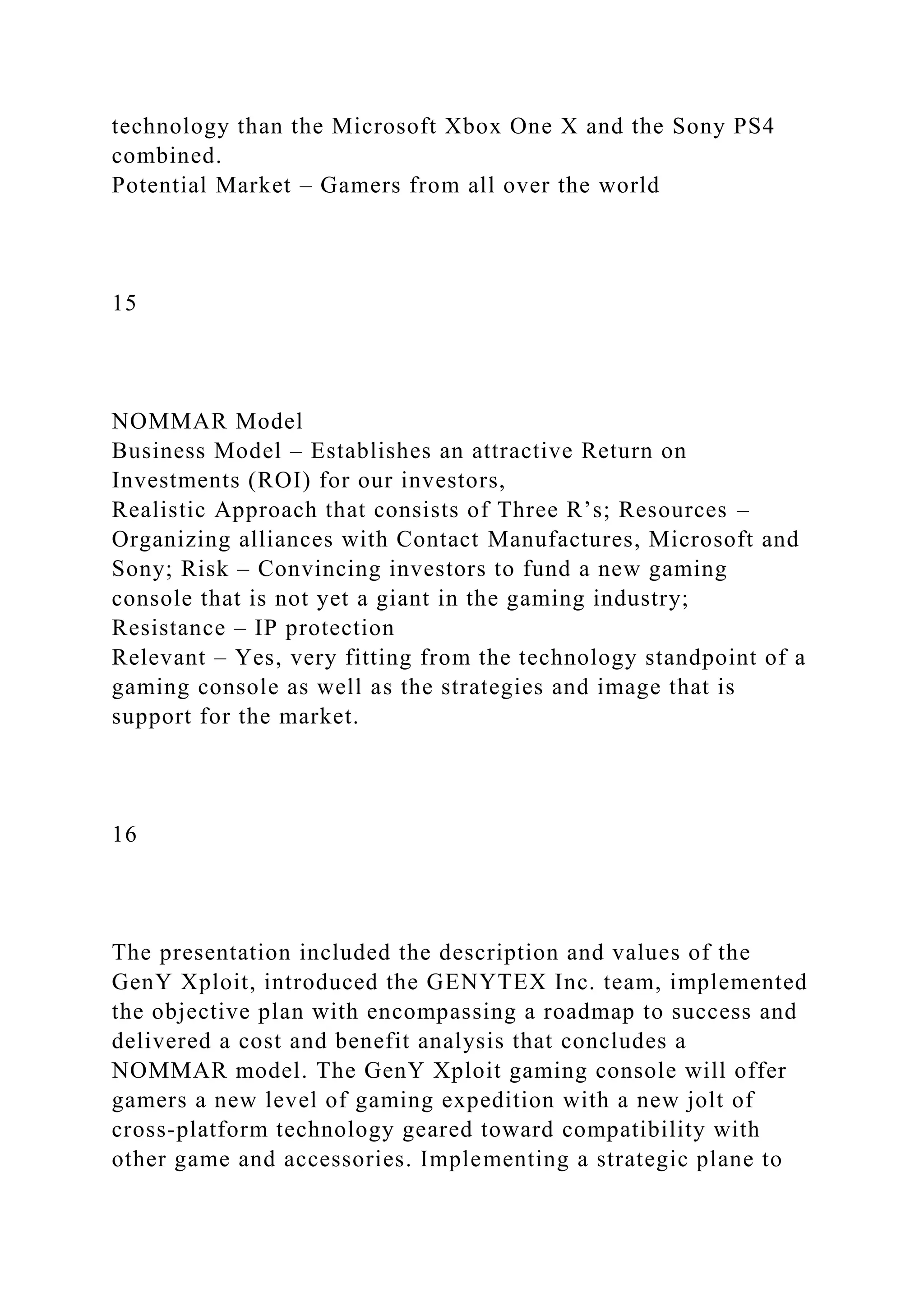 technology than the Microsoft Xbox One X and the Sony PS4
combined.
Potential Market – Gamers from all over the world
15
NOMMAR Model
Business Model – Establishes an attractive Return on
Investments (ROI) for our investors,
Realistic Approach that consists of Three R’s; Resources –
Organizing alliances with Contact Manufactures, Microsoft and
Sony; Risk – Convincing investors to fund a new gaming
console that is not yet a giant in the gaming industry;
Resistance – IP protection
Relevant – Yes, very fitting from the technology standpoint of a
gaming console as well as the strategies and image that is
support for the market.
16
The presentation included the description and values of the
GenY Xploit, introduced the GENYTEX Inc. team, implemented
the objective plan with encompassing a roadmap to success and
delivered a cost and benefit analysis that concludes a
NOMMAR model. The GenY Xploit gaming console will offer
gamers a new level of gaming expedition with a new jolt of
cross-platform technology geared toward compatibility with
other game and accessories. Implementing a strategic plane to
 