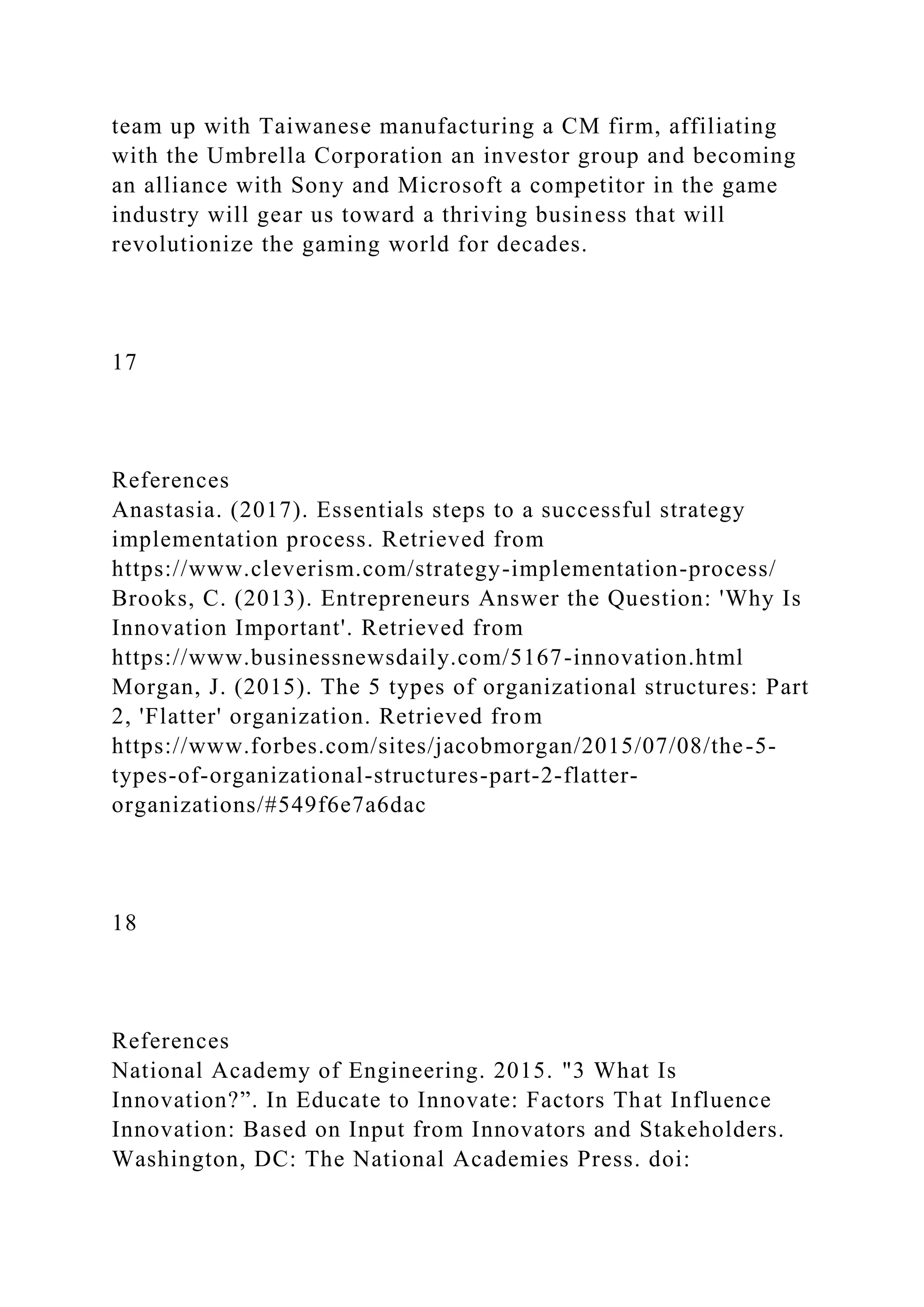 team up with Taiwanese manufacturing a CM firm, affiliating
with the Umbrella Corporation an investor group and becoming
an alliance with Sony and Microsoft a competitor in the game
industry will gear us toward a thriving business that will
revolutionize the gaming world for decades.
17
References
Anastasia. (2017). Essentials steps to a successful strategy
implementation process. Retrieved from
https://www.cleverism.com/strategy-implementation-process/
Brooks, C. (2013). Entrepreneurs Answer the Question: 'Why Is
Innovation Important'. Retrieved from
https://www.businessnewsdaily.com/5167-innovation.html
Morgan, J. (2015). The 5 types of organizational structures: Part
2, 'Flatter' organization. Retrieved from
https://www.forbes.com/sites/jacobmorgan/2015/07/08/the-5-
types-of-organizational-structures-part-2-flatter-
organizations/#549f6e7a6dac
18
References
National Academy of Engineering. 2015. "3 What Is
Innovation?”. In Educate to Innovate: Factors That Influence
Innovation: Based on Input from Innovators and Stakeholders.
Washington, DC: The National Academies Press. doi:
 