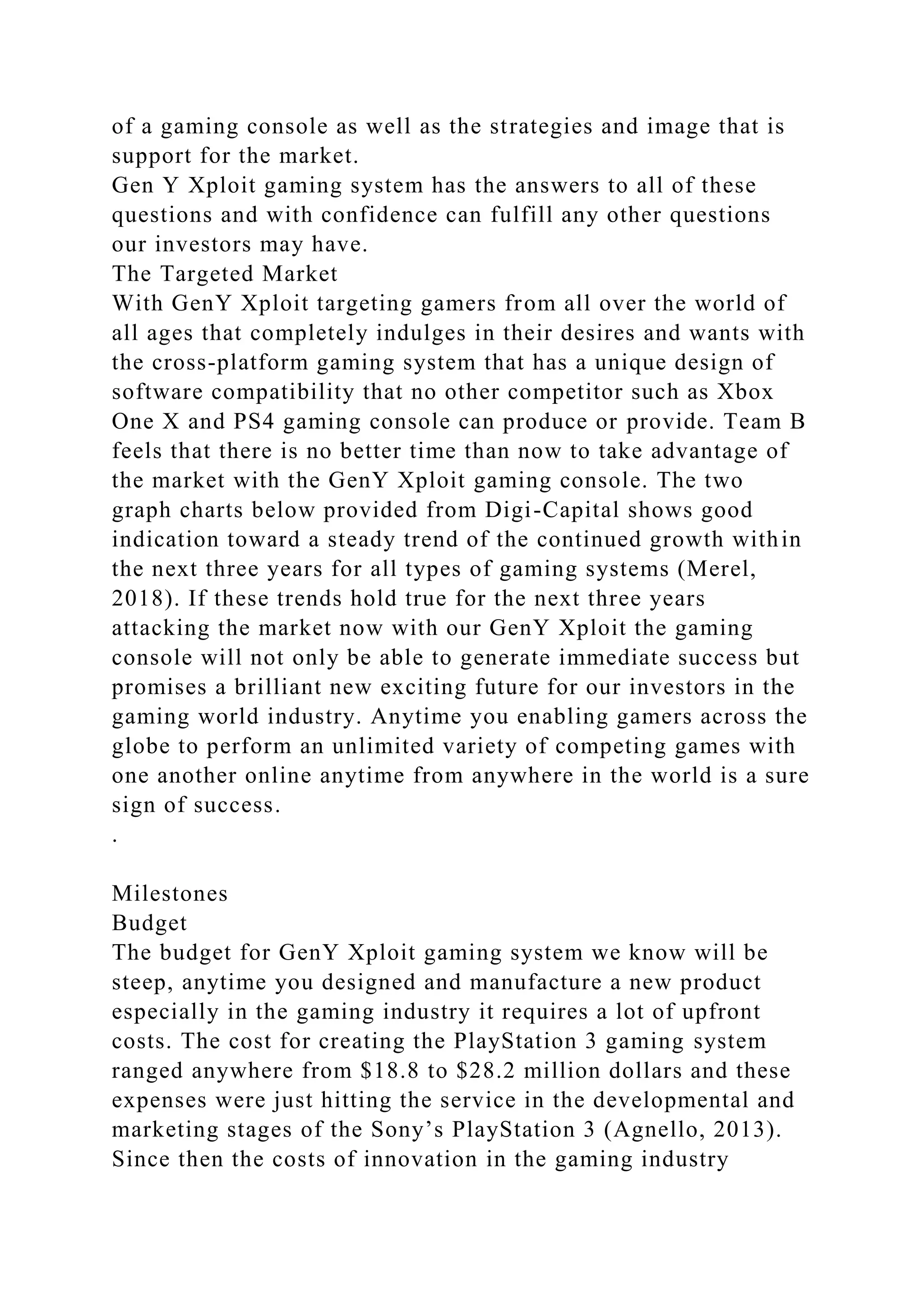 of a gaming console as well as the strategies and image that is
support for the market.
Gen Y Xploit gaming system has the answers to all of these
questions and with confidence can fulfill any other questions
our investors may have.
The Targeted Market
With GenY Xploit targeting gamers from all over the world of
all ages that completely indulges in their desires and wants with
the cross-platform gaming system that has a unique design of
software compatibility that no other competitor such as Xbox
One X and PS4 gaming console can produce or provide. Team B
feels that there is no better time than now to take advantage of
the market with the GenY Xploit gaming console. The two
graph charts below provided from Digi-Capital shows good
indication toward a steady trend of the continued growth within
the next three years for all types of gaming systems (Merel,
2018). If these trends hold true for the next three years
attacking the market now with our GenY Xploit the gaming
console will not only be able to generate immediate success but
promises a brilliant new exciting future for our investors in the
gaming world industry. Anytime you enabling gamers across the
globe to perform an unlimited variety of competing games with
one another online anytime from anywhere in the world is a sure
sign of success.
.
Milestones
Budget
The budget for GenY Xploit gaming system we know will be
steep, anytime you designed and manufacture a new product
especially in the gaming industry it requires a lot of upfront
costs. The cost for creating the PlayStation 3 gaming system
ranged anywhere from $18.8 to $28.2 million dollars and these
expenses were just hitting the service in the developmental and
marketing stages of the Sony’s PlayStation 3 (Agnello, 2013).
Since then the costs of innovation in the gaming industry
 