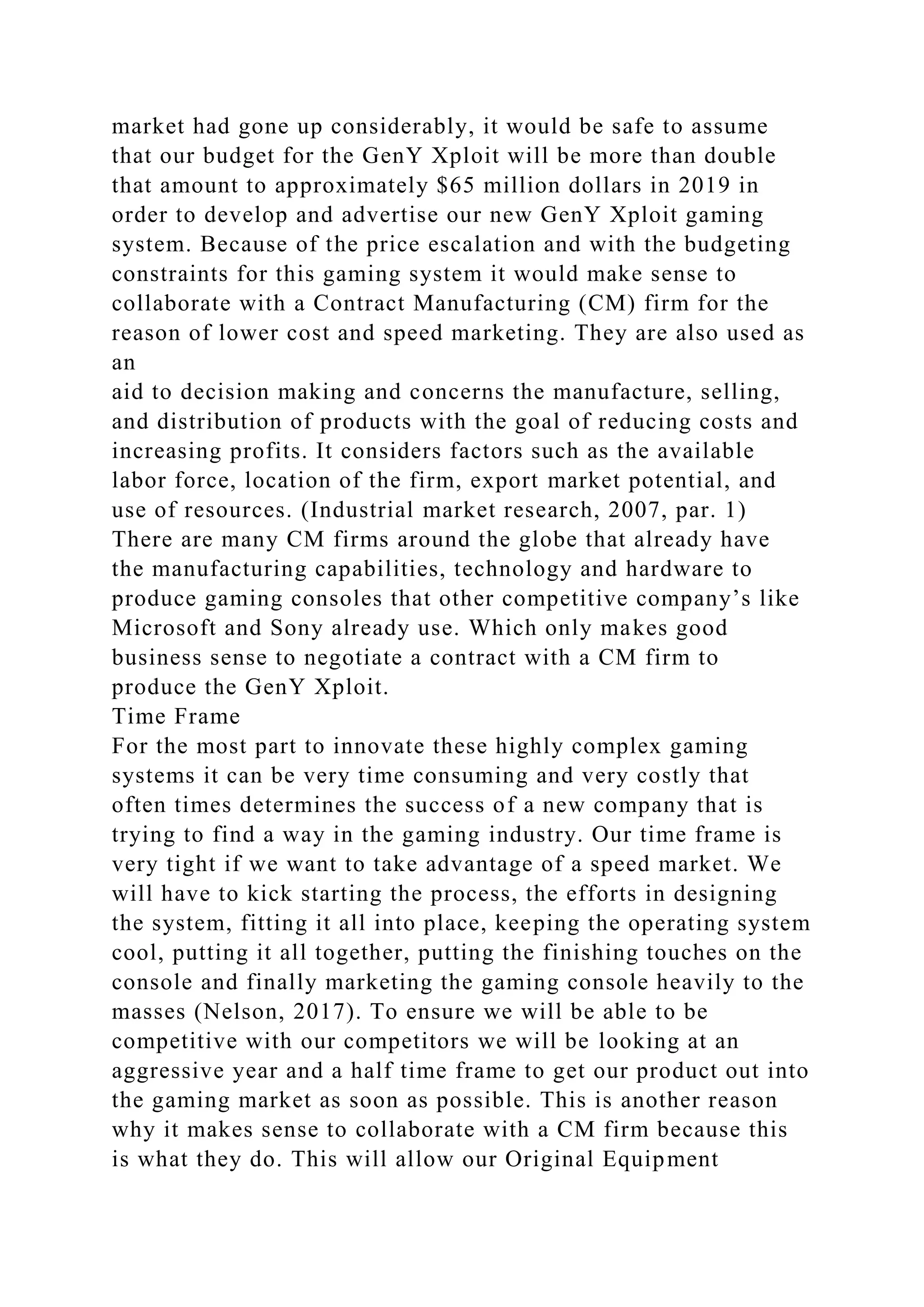 market had gone up considerably, it would be safe to assume
that our budget for the GenY Xploit will be more than double
that amount to approximately $65 million dollars in 2019 in
order to develop and advertise our new GenY Xploit gaming
system. Because of the price escalation and with the budgeting
constraints for this gaming system it would make sense to
collaborate with a Contract Manufacturing (CM) firm for the
reason of lower cost and speed marketing. They are also used as
an
aid to decision making and concerns the manufacture, selling,
and distribution of products with the goal of reducing costs and
increasing profits. It considers factors such as the available
labor force, location of the firm, export market potential, and
use of resources. (Industrial market research, 2007, par. 1)
There are many CM firms around the globe that already have
the manufacturing capabilities, technology and hardware to
produce gaming consoles that other competitive company’s like
Microsoft and Sony already use. Which only makes good
business sense to negotiate a contract with a CM firm to
produce the GenY Xploit.
Time Frame
For the most part to innovate these highly complex gaming
systems it can be very time consuming and very costly that
often times determines the success of a new company that is
trying to find a way in the gaming industry. Our time frame is
very tight if we want to take advantage of a speed market. We
will have to kick starting the process, the efforts in designing
the system, fitting it all into place, keeping the operating system
cool, putting it all together, putting the finishing touches on the
console and finally marketing the gaming console heavily to the
masses (Nelson, 2017). To ensure we will be able to be
competitive with our competitors we will be looking at an
aggressive year and a half time frame to get our product out into
the gaming market as soon as possible. This is another reason
why it makes sense to collaborate with a CM firm because this
is what they do. This will allow our Original Equipment
 