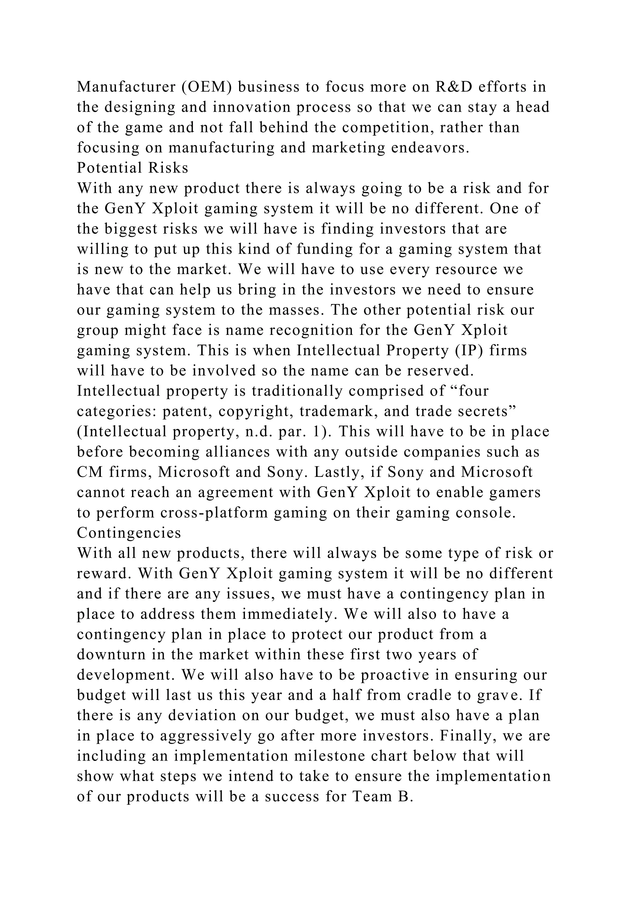 Manufacturer (OEM) business to focus more on R&D efforts in
the designing and innovation process so that we can stay a head
of the game and not fall behind the competition, rather than
focusing on manufacturing and marketing endeavors.
Potential Risks
With any new product there is always going to be a risk and for
the GenY Xploit gaming system it will be no different. One of
the biggest risks we will have is finding investors that are
willing to put up this kind of funding for a gaming system that
is new to the market. We will have to use every resource we
have that can help us bring in the investors we need to ensure
our gaming system to the masses. The other potential risk our
group might face is name recognition for the GenY Xploit
gaming system. This is when Intellectual Property (IP) firms
will have to be involved so the name can be reserved.
Intellectual property is traditionally comprised of “four
categories: patent, copyright, trademark, and trade secrets”
(Intellectual property, n.d. par. 1). This will have to be in place
before becoming alliances with any outside companies such as
CM firms, Microsoft and Sony. Lastly, if Sony and Microsoft
cannot reach an agreement with GenY Xploit to enable gamers
to perform cross-platform gaming on their gaming console.
Contingencies
With all new products, there will always be some type of risk or
reward. With GenY Xploit gaming system it will be no different
and if there are any issues, we must have a contingency plan in
place to address them immediately. We will also to have a
contingency plan in place to protect our product from a
downturn in the market within these first two years of
development. We will also have to be proactive in ensuring our
budget will last us this year and a half from cradle to grave. If
there is any deviation on our budget, we must also have a plan
in place to aggressively go after more investors. Finally, we are
including an implementation milestone chart below that will
show what steps we intend to take to ensure the implementation
of our products will be a success for Team B.
 