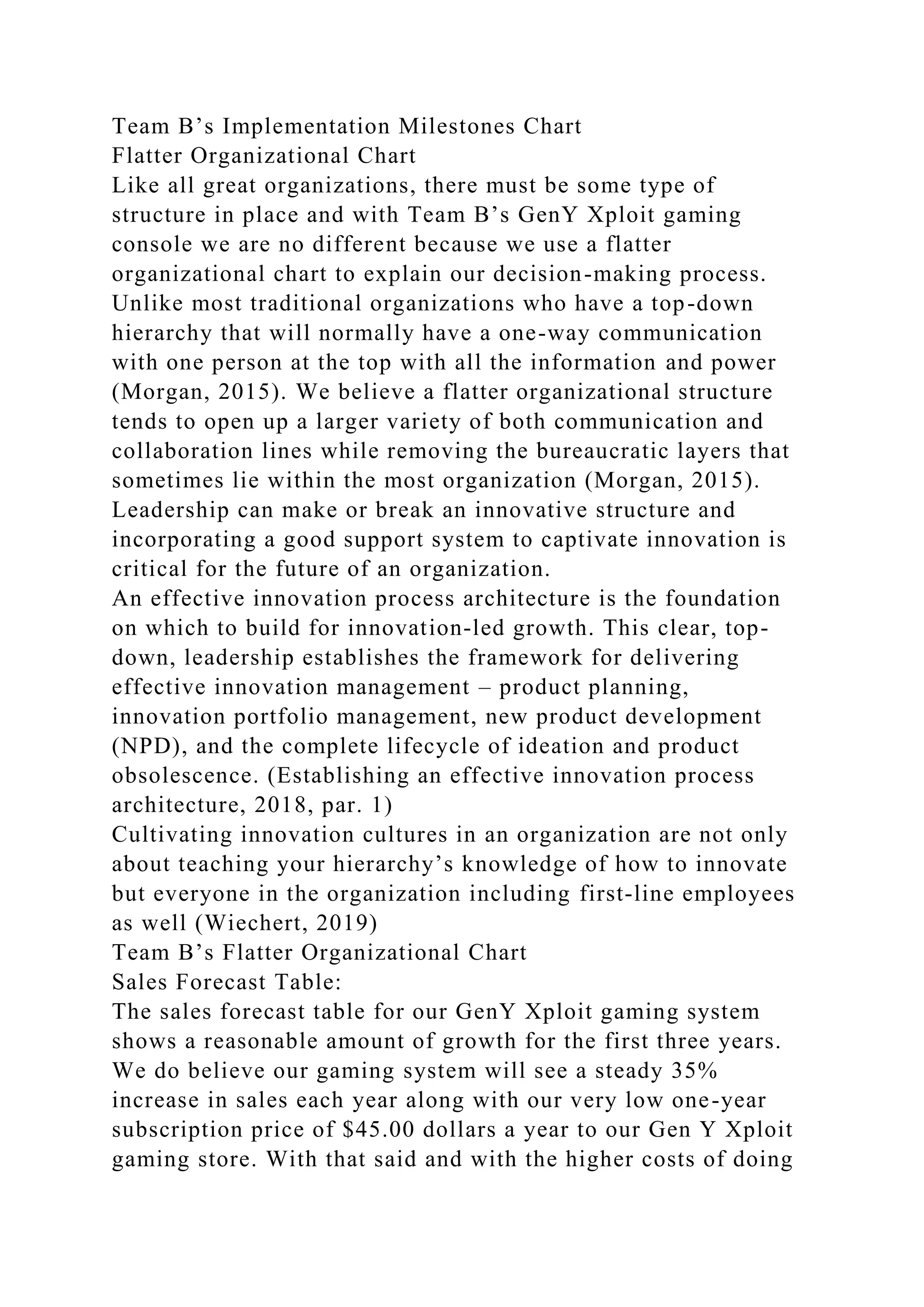 Team B’s Implementation Milestones Chart
Flatter Organizational Chart
Like all great organizations, there must be some type of
structure in place and with Team B’s GenY Xploit gaming
console we are no different because we use a flatter
organizational chart to explain our decision-making process.
Unlike most traditional organizations who have a top-down
hierarchy that will normally have a one-way communication
with one person at the top with all the information and power
(Morgan, 2015). We believe a flatter organizational structure
tends to open up a larger variety of both communication and
collaboration lines while removing the bureaucratic layers that
sometimes lie within the most organization (Morgan, 2015).
Leadership can make or break an innovative structure and
incorporating a good support system to captivate innovation is
critical for the future of an organization.
An effective innovation process architecture is the foundation
on which to build for innovation-led growth. This clear, top-
down, leadership establishes the framework for delivering
effective innovation management – product planning,
innovation portfolio management, new product development
(NPD), and the complete lifecycle of ideation and product
obsolescence. (Establishing an effective innovation process
architecture, 2018, par. 1)
Cultivating innovation cultures in an organization are not only
about teaching your hierarchy’s knowledge of how to innovate
but everyone in the organization including first-line employees
as well (Wiechert, 2019)
Team B’s Flatter Organizational Chart
Sales Forecast Table:
The sales forecast table for our GenY Xploit gaming system
shows a reasonable amount of growth for the first three years.
We do believe our gaming system will see a steady 35%
increase in sales each year along with our very low one-year
subscription price of $45.00 dollars a year to our Gen Y Xploit
gaming store. With that said and with the higher costs of doing
 