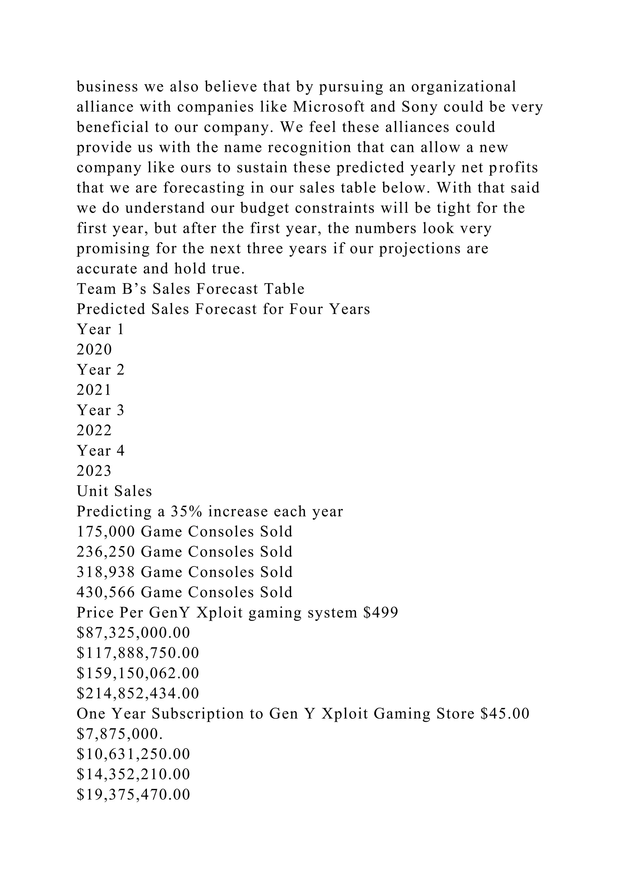 business we also believe that by pursuing an organizational
alliance with companies like Microsoft and Sony could be very
beneficial to our company. We feel these alliances could
provide us with the name recognition that can allow a new
company like ours to sustain these predicted yearly net profits
that we are forecasting in our sales table below. With that said
we do understand our budget constraints will be tight for the
first year, but after the first year, the numbers look very
promising for the next three years if our projections are
accurate and hold true.
Team B’s Sales Forecast Table
Predicted Sales Forecast for Four Years
Year 1
2020
Year 2
2021
Year 3
2022
Year 4
2023
Unit Sales
Predicting a 35% increase each year
175,000 Game Consoles Sold
236,250 Game Consoles Sold
318,938 Game Consoles Sold
430,566 Game Consoles Sold
Price Per GenY Xploit gaming system $499
$87,325,000.00
$117,888,750.00
$159,150,062.00
$214,852,434.00
One Year Subscription to Gen Y Xploit Gaming Store $45.00
$7,875,000.
$10,631,250.00
$14,352,210.00
$19,375,470.00
 