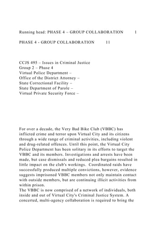 Running head: PHASE 4 – GROUP COLLABORATION 1
PHASE 4 - GROUP COLLABORATION 11
CCJS 495 – Issues in Criminal Justice
Group 2 – Phase 4
Virtual Police Department –
Office of the District Attorney –
State Correctional Facility –
State Department of Parole –
Virtual Private Security Force –
For over a decade, the Very Bad Bike Club (VBBC) has
inflicted crime and terror upon Virtual City and its citizens
through a wide range of criminal activities, including violent
and drug-related offences. Until this point, the Virtual City
Police Department has been solitary in its efforts to target the
VBBC and its members. Investigations and arrests have been
made, but case dismissals and reduced plea bargains resulted in
little impact on the club's workings. Coordinated raids have
successfully produced multiple convictions, however, evidence
suggests imprisoned VBBC members not only maintain contact
with outside members, but are continuing illicit activities from
within prison.
The VBBC is now comprised of a network of individuals, both
inside and out of Virtual City's Criminal Justice System. A
concerted, multi-agency collaboration is required to bring the
 