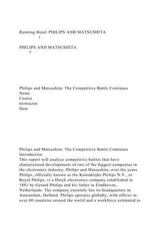 Running Head: PHILIPS AND MATSUSHITA
1
PHILIPS AND MATSUSHITA
7
Philips and Matsushita: The Competitive Battle Continues
Name
Course
Instructor
Date
Philips and Matsushita: The Competitive Battle Continues
Introduction
This report will analyze competitive battles that have
characterized developments of two of the biggest companies in
the electronics industry, Philips and Matsushita, over the years.
Philips, officially known as the Koninklijke Philips N.V., or
Royal Philips, is a Dutch electronics company established in
1891 by Gerard Philips and his father in Eindhoven,
Netherlands. The company currently has its headquarters in
Amsterdam, Holland. Philips operates globally, with offices in
over 60 countries around the world and a workforce estimated to
 