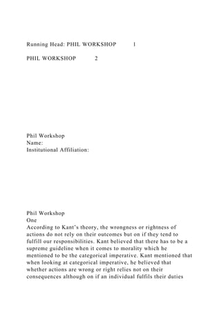 Running Head: PHIL WORKSHOP 1
PHIL WORKSHOP 2
Phil Workshop
Name:
Institutional Affiliation:
Phil Workshop
One
According to Kant’s theory, the wrongness or rightness of
actions do not rely on their outcomes but on if they tend to
fulfill our responsibilities. Kant believed that there has to be a
supreme guideline when it comes to morality which he
mentioned to be the categorical imperative. Kant mentioned that
when looking at categorical imperative, he believed that
whether actions are wrong or right relies not on their
consequences although on if an individual fulfils their duties
 