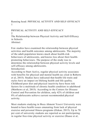 Running head: PHYSICAL ACTIVITY AND SELF-EFFICACY
1
PHYSICAL ACTIVITY AND SELF-EFFICACY
2
The Relationship between Physical Activity and Self-Efficacy
in Schools
Abstract
Few studies have examined the relationship between physical
activities and health outcomes among adolescents. The majority
of the adult population knows much about health-risk
behaviours of adolescents, and knows less about their health-
promoting behaviours. The purpose of the study was to
determine the relationship between physical activity levels and
self-efficacy among adolescents.
Introduction
According to Start Active, regular physical activity associates
with benefits for physical and mental health (as cited in Roberts
et al, 2015). Studies have indicated that health life traits and
styles have an impact on lifelong health and life quality.
Childhood poor diet and physical inactivity have been risk
factors for a multitude of chronic health condition in adulthood
(Matthews et al, 2015). According to the Centers for Disease
Control and Prevention for children, only 42% of children and
8% of adolescents achieve current recommended physical
activity.
Most students studying in Hoca Ahment Yesevi University were
hound to have health issues emanating from lack of physical
exercise and personal fitness programs (Ozkan, 2015). Up to 70
per cent of university students are reported as not participating
in regular free-time physical activity or exercise (Haase et al,
 