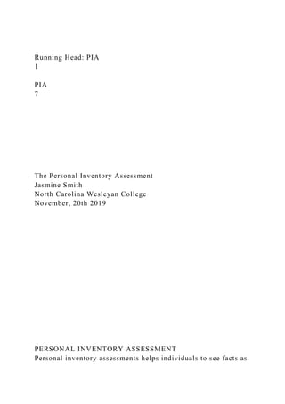 Running Head: PIA
1
PIA
7
The Personal Inventory Assessment
Jasmine Smith
North Carolina Wesleyan College
November, 20th 2019
PERSONAL INVENTORY ASSESSMENT
Personal inventory assessments helps individuals to see facts as
 