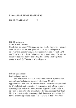 Running Head: PICOT STATEMENT 1
PICOT STATEMENT 2
PICOT statement
Name of the student:
Good start on your PICO question this week. However, I am not
clear on what the PICOT question is. What is the specific
intervention, comparison, and outcomes you are evaluating? I
noted a few corrections and comments in your paper. Be sure to
make corrections before including this in the final capstone
paper in week 9. Thanks. – Mrs. Guzman
PICOT Sstatement
Patient/Ppopulation
The population that is mostly affected with hypertension
are male adults between the ages of 40 and 70 with
hypertension, and with different diseases, that shows alteration
in lifestyle (attracting routinely in practice and taking in more
advantageous and sufficient dinners), appeared differently in
relation to patients who use solution to treat/manage their high
blood pressure, assist to manage their heartbeat and lessen the
threat of making cardiovascular sicknesses in their recovery
 