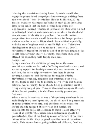 reducing the television viewing hours. Schools should also
engage in promotional campaigns that encourage walking form
home to school (Ickes, McMullen, Haider & Sharma, 2014).
This intervention has been successful in most cases involving
girls in the sense that the risks of becoming obese are
significantly lowered. Treatment interventions should be limited
to motivated families and communities, in which the child and
parents perceive obesity as a problem. From a theoretical
perspective, treatments should be continued for longer periods
such as months to years. Diets should be modified, especially
with the use of regimen such as traffic light diet. Television
viewing habits should also be reduced (Ickes et al. 2014).
Furthermore, treatment should be aimed at encouraging families
to self-monitor their lifestyle. Finally, more time should be
offered for consulting with family members.
Comparison
Being a member of a multidisciplinary team, the nurse
practitioner performs the task of offering standardized care and
advocacy support for healthy community environments. In
addition, the nurse helps to ensures that there is proper
coverage, access to, and incentives for regular obesity
prevention, screening, diagnosis and treatment (Vine et al.
2013). There is also need to promote active living and healthy
eating at work. Finally, focus should be on promoting healthy
living during weight gain. There is also need to expand the role
of health care providers, in childhood obesity prevention.
Outcome
When a nurse is involved as one of the primary members in the
multidisciplinary team approach, the child should be guaranteed
of better continuity of care. The outcomes of interventions
should include reduced obesity risks and curriculum
adjustments for sustainable change to make it cost-effective
(Ross et al. 2010). The curriculum modifications should be
generalizable. One of the leading causes of failure of previous
interventions is that they targeted modifications at the micro
levels. This means that targeting individual children, families,
 