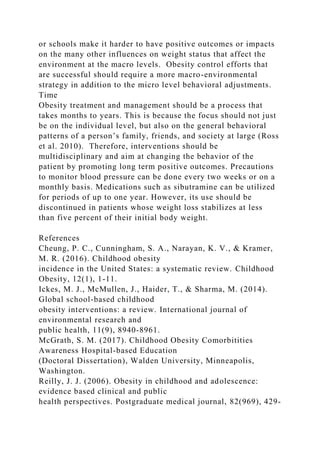 or schools make it harder to have positive outcomes or impacts
on the many other influences on weight status that affect the
environment at the macro levels. Obesity control efforts that
are successful should require a more macro-environmental
strategy in addition to the micro level behavioral adjustments.
Time
Obesity treatment and management should be a process that
takes months to years. This is because the focus should not just
be on the individual level, but also on the general behavioral
patterns of a person’s family, friends, and society at large (Ross
et al. 2010). Therefore, interventions should be
multidisciplinary and aim at changing the behavior of the
patient by promoting long term positive outcomes. Precautions
to monitor blood pressure can be done every two weeks or on a
monthly basis. Medications such as sibutramine can be utilized
for periods of up to one year. However, its use should be
discontinued in patients whose weight loss stabilizes at less
than five percent of their initial body weight.
References
Cheung, P. C., Cunningham, S. A., Narayan, K. V., & Kramer,
M. R. (2016). Childhood obesity
incidence in the United States: a systematic review. Childhood
Obesity, 12(1), 1-11.
Ickes, M. J., McMullen, J., Haider, T., & Sharma, M. (2014).
Global school-based childhood
obesity interventions: a review. International journal of
environmental research and
public health, 11(9), 8940-8961.
McGrath, S. M. (2017). Childhood Obesity Comorbitities
Awareness Hospital-based Education
(Doctoral Dissertation), Walden University, Minneapolis,
Washington.
Reilly, J. J. (2006). Obesity in childhood and adolescence:
evidence based clinical and public
health perspectives. Postgraduate medical journal, 82(969), 429-
 